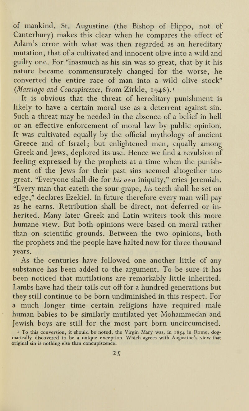 of mankind. St. Augustine (the Bishop of Hippo, not of Canterbury) makes this clear when he compares the effect of Adam's error with what was then regarded as an hereditary- mutation, that of a cultivated and innocent olive into a wild and guilty one. For inasmuch as his sin was so great, that by it his nature became commensurately changed for the worse, he converted the entire race of man into a wild olive stock (Marriage and Concupiscence, from Zirkle, 1946),! It is obvious that the threat of hereditary punishment is likely to have a certain moral use as a deterrent against sin. Such a threat may be needed in the absence of a belief in hell or an effective enforcement of moral law by public opinion. It was cultivated equally by the official mythology of ancient Greece and of Israel; but enlightened men, equally among Greek and Jews, deplored its use. Hence we find a revulsion of feeling expressed by the prophets at a time when the punish¬ ment of the Jews for their past sins seemed altogether too great. Everyone shall die for his own iniquity, cries Jeremiah. Every man that eateth the sour grape, his teeth shall be set on edge, declares Ezekiel. In future therefore every man will pay as he earns. Retribution shall be direct, not deferred or in¬ herited. Many later Greek and Latin writers took this more humane view. But both opinions were based on moral rather than on scientific grounds. Between the two opinions, both the prophets and the people have halted now for three thousand years. As the centuries have followed one another little of any substance has been added to the argument. To be sure it has been noticed that mutilations are remarkably little inherited. Lambs have had their tails cut off for a hundred generations but they still continue to be born undiminished in this respect. For a much longer time certain religions have required male human babies to be similarly mutilated yet Mohammedan and Jewish boys are still for the most part born uncircumcised. ■ To this conversion, it should be noted, the Virgin Mary was, in i 854 in Rome, dog¬ matically discovered to be a unique exception. Which agrees with Augustine's view that original sin is nothing else than concupiscence.