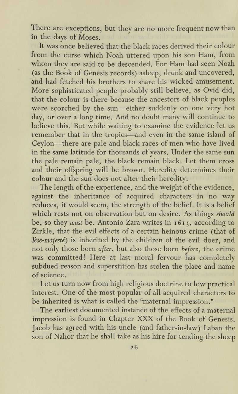 There are exceptions, but they are no more frequent now than in the days of Moses. It was once beHeved that the black races derived their colour from the curse which Noah uttered upon his son Ham, from whom they are said to be descended. For Ham had seen Noah (as the Book of Genesis records) asleep, drunk and uncovered, and had fetched his brothers to share his wicked amusement. More sophisticated people probably still believe, as Ovid did, that the colour is there because the ancestors of black peoples were scorched by the sun—either suddenly on one very hot day, or over a long time. And no doubt many will continue to believe this. But while waiting to examine the evidence let us remember that in the tropics—and even in the same island of Ceylon—there are pale and black races of men who have lived in the same latitude for thousands of years. Under the same sun the pale remain pale, the black remain black. Let them cross and their offspring will be brown. Heredity determines their colour and the sim does not alter their heredity. The length of the experience, and the weight of the evidence, against the inheritance of acquired characters in no way reduces, it would seem, the strength of the belief. It is a belief which rests not on observation but on desire. As things should be, so they must be. Antonio Zara writes in i6i^, according to Zirkle, that the evil effects of a certain heinous crime (that of lèse-majesté) is inherited by the children of the evil doer, and not only those born after, but also those born bejore, the crime was committed! Here at last moral fervour has completely subdued reason and superstition has stolen the place and name of science. Let us tum now from high religious doctrine to low practical interest. One of the most popular of all acquired characters to be inherited is what is called the maternal impression. The earliest documented instance of the effects of a maternal impression is found in Chapter XXX of the Book of Genesis. Jacob has agreed wdth his uncle (and father-in-law) Laban the son of Nahor that he shall take as his hire for tending the sheep 26