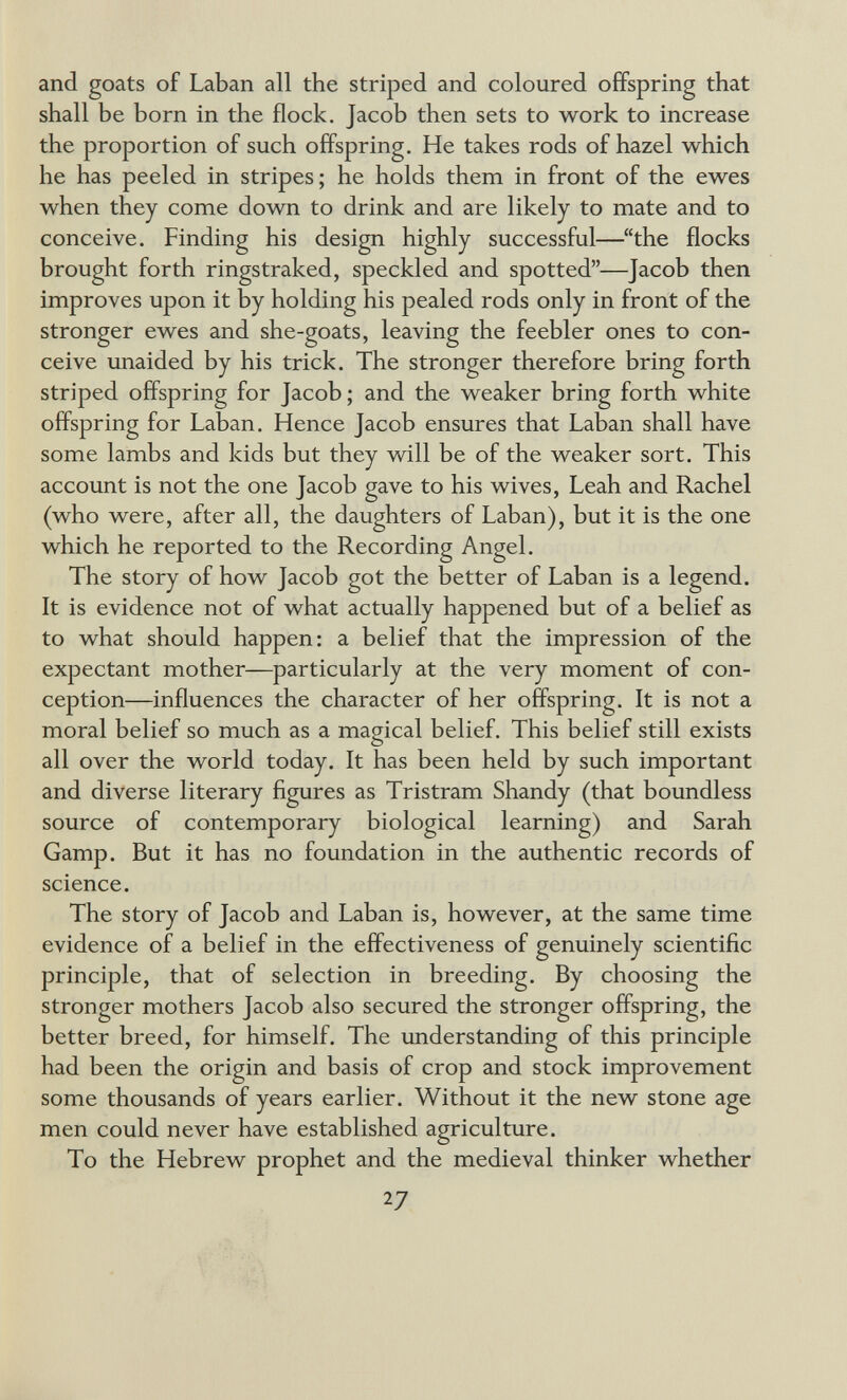 and goats of Laban all the striped and coloured offspring that shall be born in the flock. Jacob then sets to work to increase the proportion of such offspring. He takes rods of hazel which he has peeled in stripes; he holds them in front of the ewes when they come down to drink and are likely to mate and to conceive. Finding his design highly successful—the flocks brought forth ringstraked, speckled and spotted—Jacob then improves upon it by holding his pealed rods only in front of the stronger ewes and she-goats, leaving the feebler ones to con¬ ceive unaided by his trick. The stronger therefore bring forth striped offspring for Jacob ; and the weaker bring forth white offspring for Laban. Hence Jacob ensures that Laban shall have some lambs and kids but they will be of the weaker sort. This account is not the one Jacob gave to his wives, Leah and Rachel (who were, after all, the daughters of Laban), but it is the one which he reported to the Recording Angel. The story of how Jacob got the better of Laban is a legend. It is evidence not of what actually happened but of a belief as to what should happen: a belief that the impression of the expectant mother—particularly at the very moment of con¬ ception—influences the character of her offspring. It is not a moral belief so much as a magical belief. This belief still exists О all over the world today. It has been held by such important and diverse literary figures as Tristram Shandy (that boundless source of contemporary biological learning) and Sarah Gamp. But it has no foundation in the authentic records of science. The story of Jacob and Laban is, however, at the same time evidence of a belief in the effectiveness of genuinely scientific principle, that of selection in breeding. By choosing the stronger mothers Jacob also secured the stronger offspring, the better breed, for himself. The understanding of this principle had been the origin and basis of crop and stock improvement some thousands of years earlier. Without it the new stone age men could never have established agriculture. To the Hebrew prophet and the medieval thinker whether 27