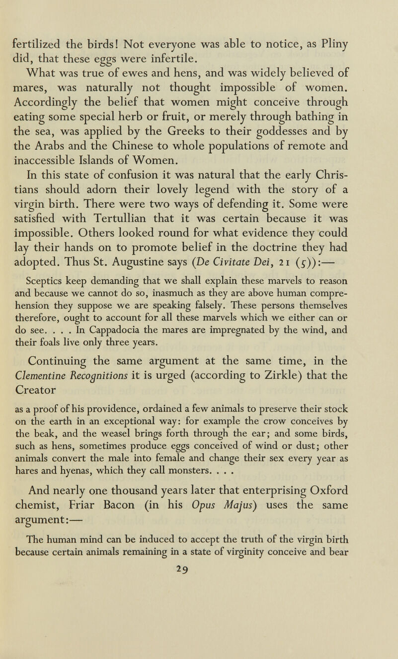 fertilized the birds! Not everyone was able to notice, as Pliny did, that these eggs were infertile. What was true of ewes and hens, and was widely believed of mares, was naturally not thought impossible of women. Accordingly the belief that women might conceive through eating some special herb or fruit, or merely through bathing in the sea, was applied by the Greeks to their goddesses and by the Arabs and the Chinese to whole populations of remote and inaccessible Islands of Women. In this state of confusion it was natural that the early Chris¬ tians should adorn their lovely legend with the story of a virgin birth. There were two ways of defending it. Some were satisfied with Tertullian that it was certain because it was impossible. Others looked round for what evidence they could lay their hands on to promote belief in the doctrine they had adopted. Thus St. Augustine says (De Civitate Dei, 21 (s))'.— Sceptics keep demanding that we shall explain these marvels to reason and because we cannot do so, inasmuch as they are above human compre¬ hension they suppose we are speaking falsely. These persons themselves therefore, ought to account for all these marvels which we either can or do see. ... In Cappadocia the mares are impregnated by the wind, and their foals live only three years. Continuing the same argument at the same time, in the Clementine Recognitions it is urged (according to Zirkle) that the Creator as a proof of his providence, ordained a few animals to preserve their stock on the earth in an exceptional way: for example the crow conceives by the beak, and the weasel brings forth through the ear; and some birds, such as hens, sometimes produce eggs conceived of wind or dust; other animals convert the male into female and change their sex every year as hares and hyenas, which they call monsters. . . . And nearly one thousand years later that enterprising Oxford chemist, Friar Bacon (in his Opus Majus) uses the same argument:— The human mind can be induced to accept the truth of the virgin birth because certain animals remaining in a state of virginity conceive and bear 29