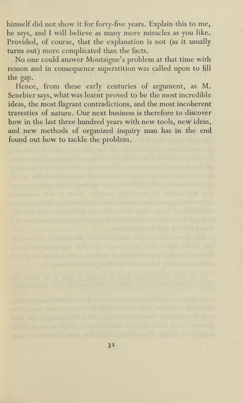 himself did not show it for forty-five years. Explain this to me, he says, and I will believe as many more miracles as you like. Provided, of course, that the explanation is not (as it usually turns out) more complicated than the facts. No one could answer Montaigne's problem at that time with reason and in consequence superstition was called upon to fill the gap. Hence, from these early centuries of argument, as M. Senebier says, what was learnt proved to be the most incredible ideas, the most flagrant contradictions, and the most incoherent travesties of nature. Our next business is therefore to discover how in the last three hundred years with new tools, new ideas, and new methods of organized inquiry man has in the end found out how to tackle the problem. 31