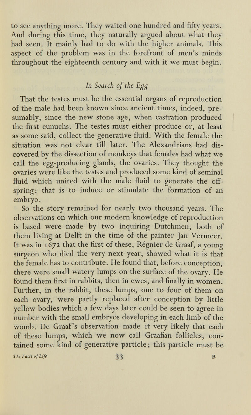 to see anything more. They waited one hundred and fifty years. And during this time, they naturally argued about what they had seen. It mainly had to do with the higher animals. This aspect of the problem was in the forefront of men's minds throughout the eighteenth century and with it we must begin. In Search oj the Egg That the testes must be the essential organs of reproduction of the male had been known since ancient times, indeed, pre¬ sumably, since the new stone age, when castration produced the first eunuchs. The testes must either produce or, at least as some said, collect the generative fluid. With the female the situation was not clear till later. The Alexandrians had dis¬ covered by the dissection of monkeys that females had what we call the egg-producing glands, the ovaries. They thought the ovaries were like the testes and produced some kind of seminal fluid which united with the male fluid to generate the off¬ spring; that is to induce or stimulate the formation of an embryo. So the story remained for nearly two thousand years. The observations on which our modern knowledge of reproduction is based were made by two inquiring Dutchmen, both of them living at Delft in the time of the painter Jan Vermeer. It was in 1672 that the first of these, Régnier de Graaf, a young surgeon who died the very next year, showed what it is that the female has to contribute. He found that, before conception, there were small watery lumps on the surface of the ovary. He found them first in rabbits, then in ewes, and finally in women. Further, in the rabbit, these lumps, one to four of them on each ovary, were partly replaced after conception by little yellow bodies which a few days later could be seen to agree in number with the small embryos developing in each limb of the womb. De Graaf's observation made it very likely that each of these lumps, which we now call Graafian follicles, con¬ tained some kind of generative particle; this particle must be The Facts of Life 33 в