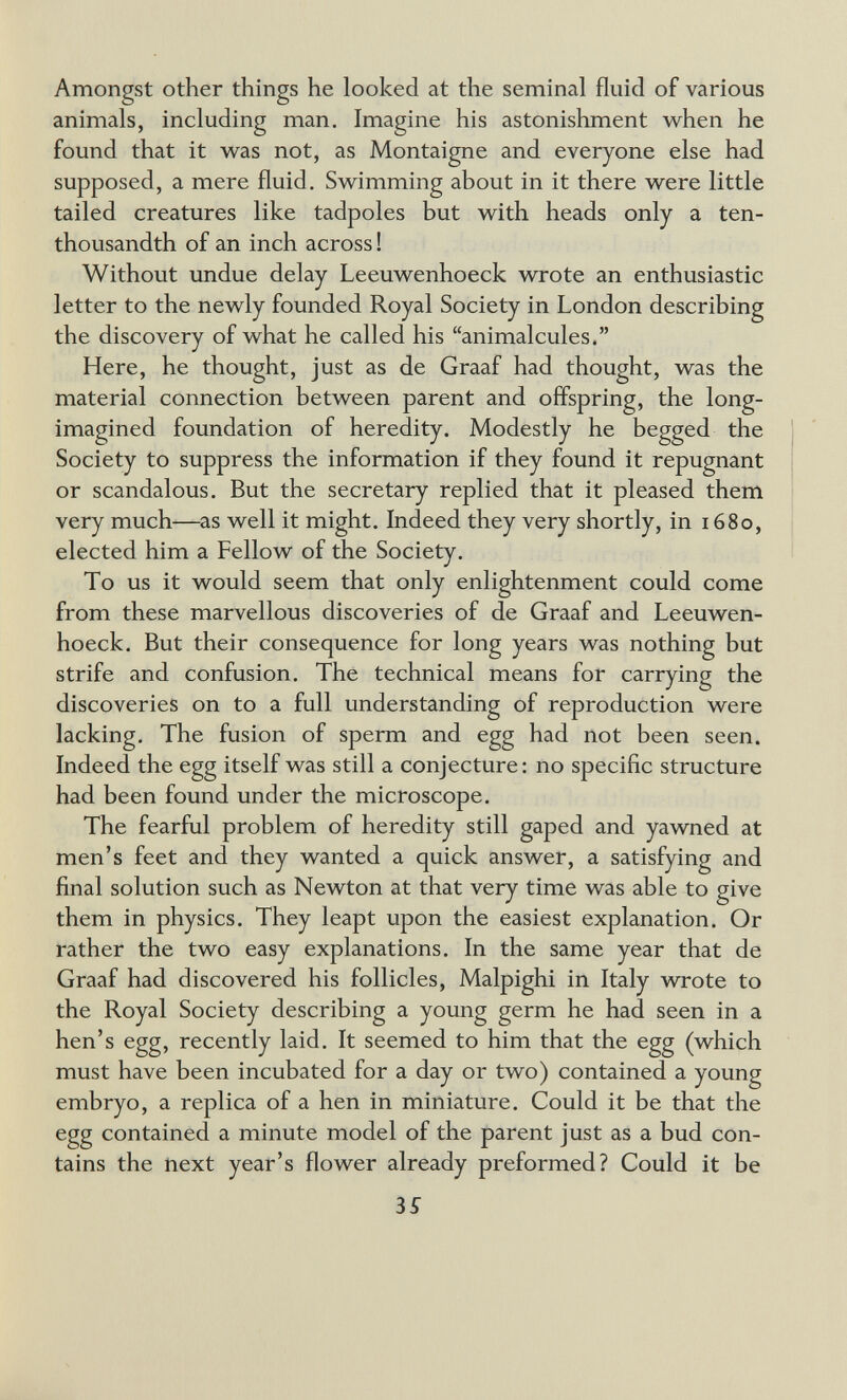 Amongst other things he looked at the seminal fluid of various animals, including man. Imagine his astonishment when he found that it was not, as Montaigne and everyone else had supposed, a mere fluid. Swimming about in it there were little tailed creatures like tadpoles but with heads only a ten- thousandth of an inch across ! Without undue delay Leeuwenhoeck wrote an enthusiastic letter to the newly founded Royal Society in London describing the discovery of what he called his animalcules. Here, he thought, just as de Graaf had thought, was the material connection between parent and offspring, the long- imagined foundation of heredity. Modestly he begged the Society to suppress the information if they found it repugnant or scandalous. But the secretary replied that it pleased them very much—as well it might. Indeed they very shortly, in 1680, elected him a Fellow of the Society. To us it would seem that only enlightenment could come from these marvellous discoveries of de Graaf and Leeuwen¬ hoeck. But their consequence for long years was nothing but strife and confusion. The technical means for carrying the discoveries on to a full understanding of reproduction were lacking. The fusion of sperm and egg had not been seen. Indeed the egg itself was still a conjecture: no specific structure had been found under the microscope. The fearful problem of heredity still gaped and yawned at men's feet and they wanted a quick answer, a satisfying and final solution such as Newton at that very time was able to give them in physics. They leapt upon the easiest explanation. Or rather the two easy explanations. In the same year that de Graaf had discovered his follicles, Malpighi in Italy wrote to the Royal Society describing a young germ he had seen in a hen's egg, recently laid. It seemed to him that the egg (which must have been incubated for a day or two) contained a young embryo, a replica of a hen in miniature. Could it be that the egg contained a minute model of the parent just as a bud con¬ tains the next year's flower already preformed? Could it be 35