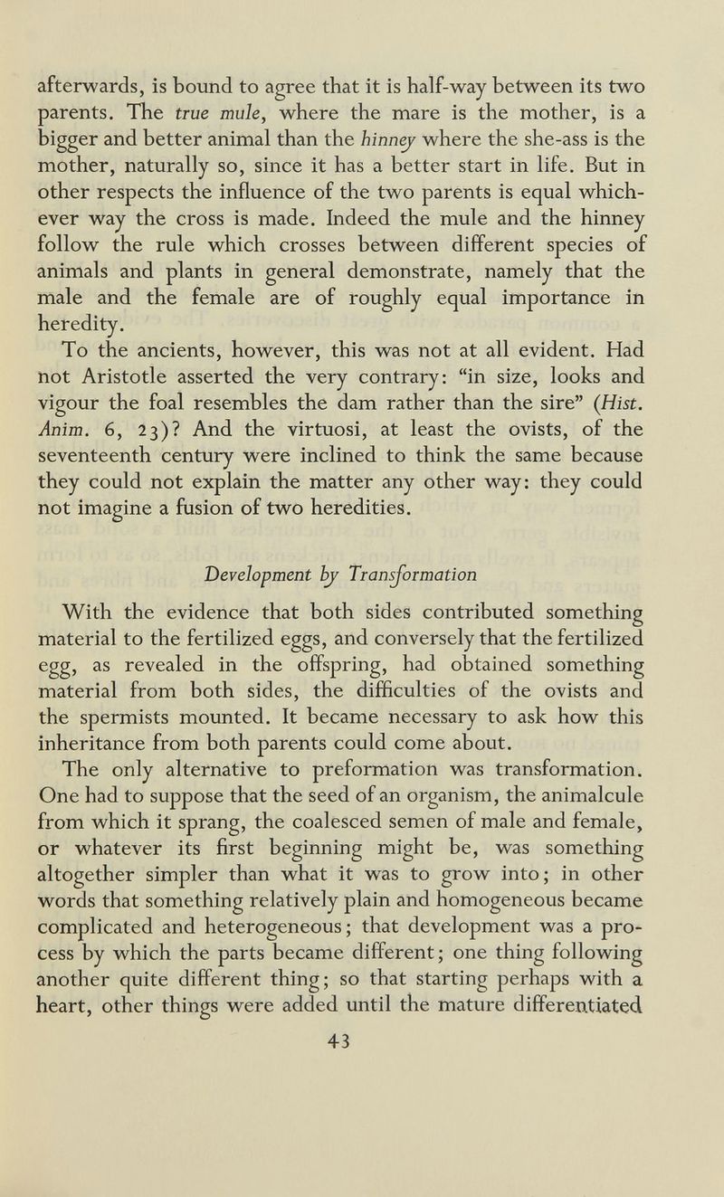 afterwards, is bound to agree that it is half-way between its two parents. The true mule, where the mare is the mother, is a bigger and better animal than the hinnej where the she-ass is the mother, naturally so, since it has a better start in life. But in other respects the influence of the two parents is equal which¬ ever way the cross is made. Indeed the mule and the hinney follow the rule which crosses between different species of animals and plants in general demonstrate, namely that the male and the female are of roughly equal importance in heredity. To the ancients, however, this was not at all evident. Had not Aristotle asserted the very contrary: in size, looks and vigour the foal resembles the dam rather than the sire (Hist. Anim. 6, 23)? And the virtuosi, at least the ovists, of the seventeenth century were inclined to think the same because they could not explain the matter any other way: they could not imagine a fusion of two heredities. Development bj Transformation With the evidence that both sides contributed something material to the fertilized eggs, and conversely that the fertilized egg, as revealed in the offspring, had obtained something material from both sides, the difficulties of the ovists and the spermists mounted. It became necessary to ask how this inheritance from both parents could come about. The only alternative to preformation was transformation. One had to suppose that the seed of an organism, the animalcule from which it sprang, the coalesced semen of male and female, or whatever its first beginning might be, was something altogether simpler than what it was to grow into; in other words that something relatively plain and homogeneous became complicated and heterogeneous ; that development was a pro¬ cess by which the parts became different ; one thing following another quite different thing; so that starting perhaps with a heart, other things were added until the mature differentiated 43
