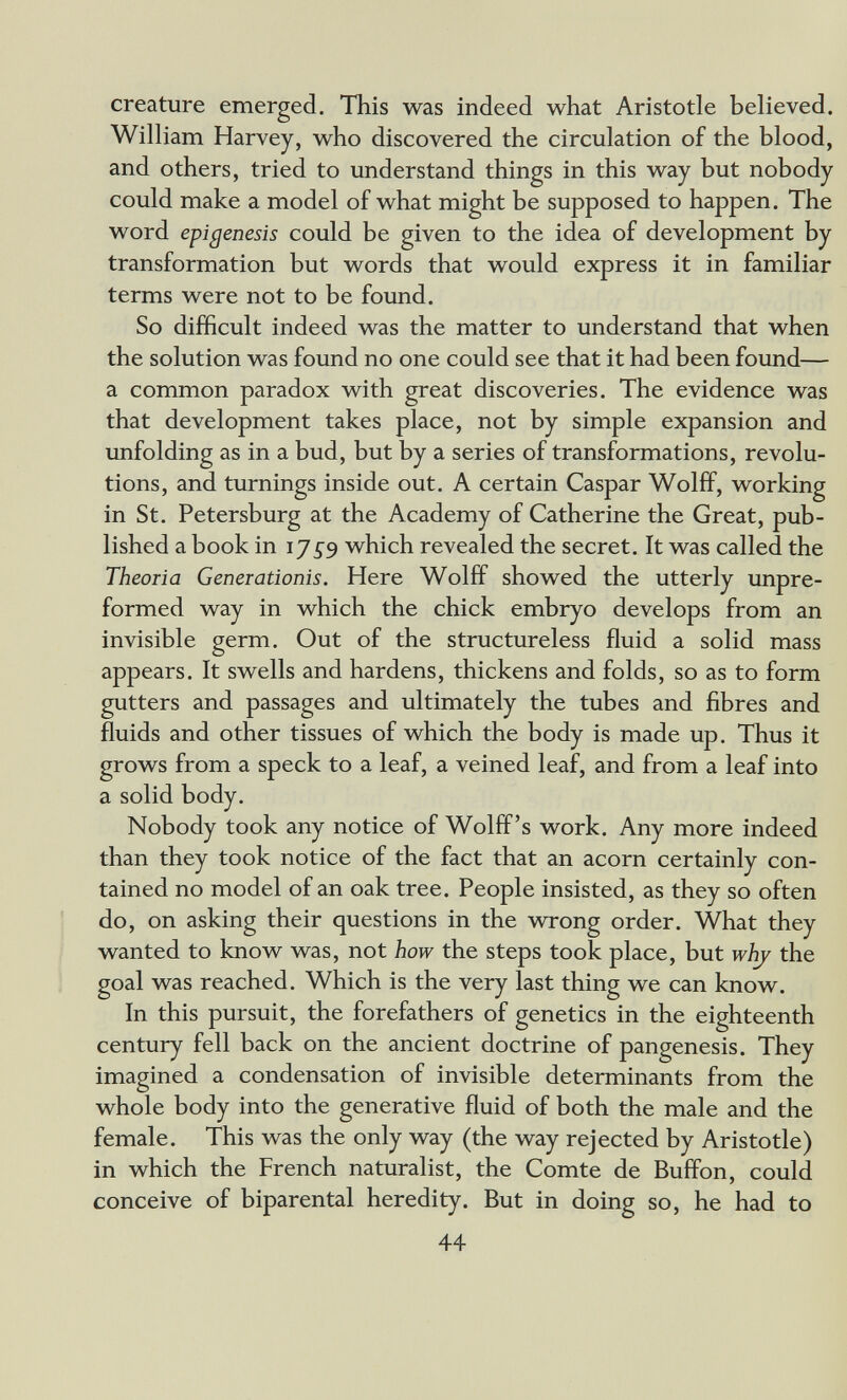 creature emerged. This was indeed what Aristotle believed. William Harvey, who discovered the circulation of the blood, and others, tried to understand things in this way but nobody could make a model of what might be supposed to happen. The word epigénesis could be given to the idea of development by transformation but words that would express it in familiar terms were not to be foimd. So difficult indeed was the matter to understand that when the solution was found no one could see that it had been found— a common paradox with great discoveries. The evidence was that development takes place, not by simple expansion and imfolding as in a bud, but by a series of transformations, revolu¬ tions, and turnings inside out. A certain Caspar Wolff, working in St. Petersburg at the Academy of Catherine the Great, pub¬ lished a book in which revealed the secret. It was called the Theoria Generationis. Here Wolff showed the utterly unpre- formed way in which the chick embryo develops from an invisible germ. Out of the structureless fluid a solid mass appears. It swells and hardens, thickens and folds, so as to form gutters and passages and ultimately the tubes and fibres and fluids and other tissues of which the body is made up. Thus it grows from a speck to a leaf, a veined leaf, and from a leaf into a solid body. Nobody took any notice of Wolff's work. Any more indeed than they took notice of the fact that an acorn certainly con¬ tained no model of an oak tree. People insisted, as they so often do, on asking their questions in the wrong order. What they wanted to know was, not how the steps took place, but whj the goal was reached. Which is the very last thing we can know. In this pursuit, the forefathers of genetics in the eighteenth century fell back on the ancient doctrine of pangenesis. They imagined a condensation of invisible determinants from the whole body into the generative fluid of both the male and the female. This was the only way (the way rejected by Aristotle) in which the French naturalist, the Comte de Buffon, could conceive of biparental heredity. But in doing so, he had to 44