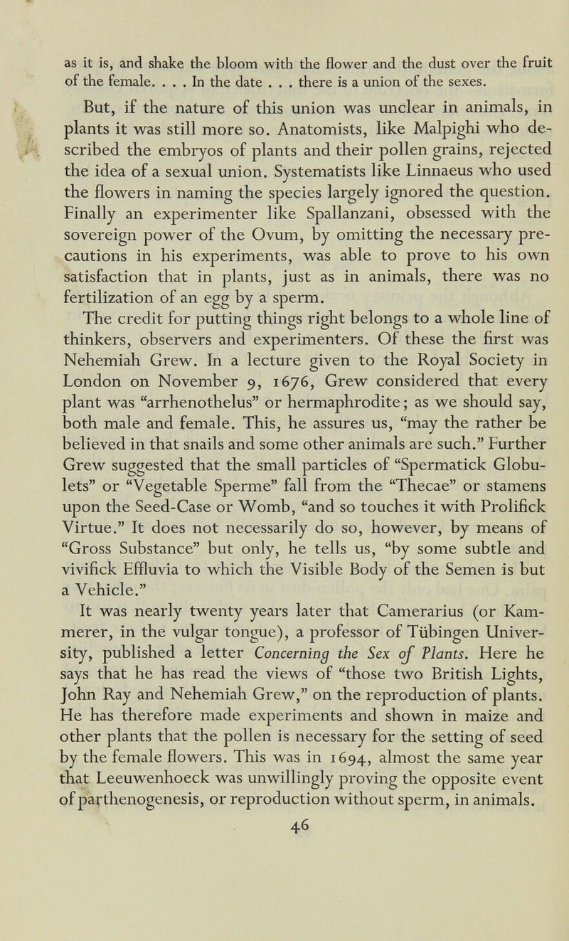 as it is, and shake the bloom with the flower and the dust over the fruit of the female. ... In the date . . . there is a union of the sexes. But, if the nature of this union was unclear in animals, in plants it was still more so. Anatomists, like Malpighi who de¬ scribed the embryos of plants and their pollen grains, rejected the idea of a sexual union. Systematists like Linnaeus who used the flowers in naming the species largely ignored the question. Finally an experimenter like Spallanzani, obsessed with the sovereign power of the Ovum, by omitting the necessary pre¬ cautions in his experiments, was able to prove to his own satisfaction that in plants, just as in animals, there was no fertilization of an egg by a sperm. The credit for putting things right belongs to a whole line of thinkers, observers and experimenters. Of these the first was Nehemiah Grew. In a lecture given to the Royal Society in London on November 9, 1676, Grew considered that every plant was arrhenothelus or hermaphrodite ; as we should say, both male and female. This, he assures us, may the rather be believed in that snails and some other animals are such. Further Grew suggested that the small particles of Spermatick Globu- lets or Vegetable Sperme fall from the Thecae or stamens upon the Seed-Case or Womb, and so touches it with Prolifick Virtue. It does not necessarily do so, however, by means of Gross Substance but only, he tells us, by some subtle and vivifick Effluvia to which the Visible Body of the Semen is but a Vehicle. It was nearly twenty years later that Camerarius (or Kam¬ merer, in the vulgar tongue), a professor of Tübingen Univer¬ sity, published a letter Concerning the Sex oj Plants. Here he says that he has read the views of those two British Lights, John Ray and Nehemiah Grew, on the reproduction of plants. He has therefore made experiments and shown in maize and other plants that the pollen is necessary for the setting of seed by the female flowers. This was in 1694, almost the same year that Leeuwenhoeck was unwillingly proving the opposite event of parthenogenesis, or reproduction without sperm, in animals. 46