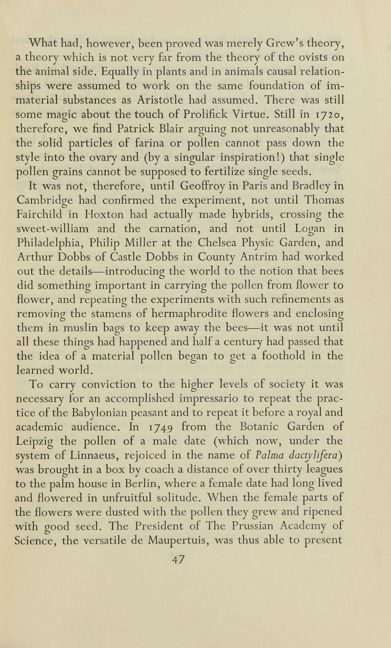 What had, however, been proved was merely Grew's theory, a theory which is not very far from the theory of the ovists on the animal side. Equally in plants and in animals causal relation¬ ships were assumed to work on the same foundation of im¬ material substances as Aristotle had assumed. There was still some magic about the touch of Prolifick Virtue. Still in 1720, therefore, we find Patrick Blair arguing not unreasonably that the solid particles of farina or pollen cannot pass down the style into the ovary and (by a singular inspiration!) that single pollen grains cannot be supposed to fertilize single seeds. It was not, therefore, until Geoffroy in Paris and Bradley in Cambridge had confirmed the experiment, not until Thomas Fairchild in Hoxton had actually made hybrids, crossing the sweet-william and the carnation, and not until Logan in Philadelphia, Philip Miller at the Chelsea Physic Garden, and Arthur Dobbs of Castle Dobbs in County Antrim had worked out the details—introducing the world to the notion that bees did something important in carrying the pollen from flower to flower, and repeating the experiments with such refinements as removing the stamens of hermaphrodite flowers and enclosing them in muslin bags to keep away the bees—it was not until all these things had happened and half a century had passed that the idea of a material pollen began to get a foothold in the learned world. To carry conviction to the higher levels of society it was necessary for an accomplished impressario to repeat the prac¬ tice of the Babylonian peasant and to repeat it before a royal and academic audience. In 1749 from the Botanic Garden of Leipzig the pollen of a male date (which now, under the system of Linnaeus, rejoiced in the name of Palma dactjlijera) was brought in a box by coach a distance of over thirty leagues to the palm house in Berlin, where a female date had long lived and flowered in unfruitful solitude. When the female parts of the flowers were dusted with the pollen they grew and ripened with good seed. The President of The Prussian Academy of Science, the versatile de Maupertuis, was thus able to present 47