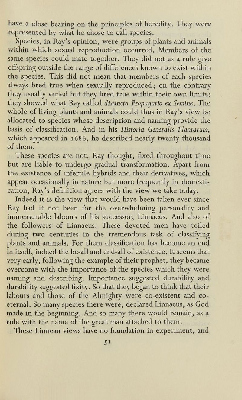 have a close bearing on the principles of heredity. They were represented by what he chose to call species. Species, in Ray's opinion, were groups of plants and animals within which sexual reproduction occurred. Members of the same species could mate together. They did not as a rule give offspring outside the range of differences known to exist within the species. This did not mean that members of each species always bred true when sexually reproduced; on the contrary they usually varied but they bred true within their own limits : they showed what Ray called distincta Propagado ex Semine. The whole of living plants and animals could thus in Ray's view be allocated to species whose description and naming provide the basis of classification. And in his Historia Generalis Plantarum, which appeared in 1686, he described nearly twenty thousand of them. These species are not, Ray thought, fixed throughout time but are liable to undergo gradual transformation. Apart from the existence of infertile hybrids and their derivatives, which appear occasionally in nature but more frequently in domesti¬ cation, Ray's definition agrees with the view we take today. Indeed it is the view that would have been taken ever since Ray had it not been for the overwhelming personality and immeasurable labours of his successor, Linnaeus. And also of the followers of Linnaeus. These devoted men have toiled during two centuries in the tremendous task of classifying plants and animals. For them classification has become an end in itself, indeed the be-all and end-all of existence. It seems that very early, following the example of their prophet, they became overcome with the importance of the species which they were naming and describing. Importance suggested durability and durability suggested fixity. So that they began to think that their labours and those of the Almighty were co-existent and co- eternal. So many species there were, declared Linnaeus, as God made in the beginning. And so many there would remain, as a rule with the name of the great man attached to them. These Linnean views have no foundation in experiment, and