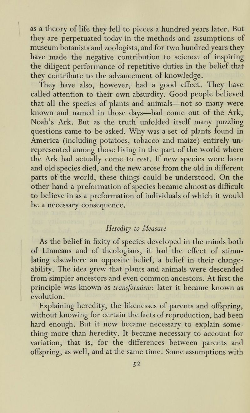 as a theory of life they fell to pieces a hundred years later. But they are perpetuated today in the methods and assumptions of museum botanists and zoologists, and for two hundred years they have made the negative contribution to science of inspiring the diligent performance of repetitive duties in the belief that they contribute to the advancement of knowledge. They have also, however, had a good effect. They have called attention to their own absurdity. Good people believed that all the species of plants and animals—not so many were known and named in those days—had come out of the Ark, Noah's Ark. But as the truth unfolded itself many puzzling questions came to be asked. Why was a set of plants found in America (including potatoes, tobacco and maize) entirely un¬ represented among those living in the part of the world where the Ark had actually come to rest. If new species were born and old species died, and the new arose from the old in different parts of the world, these things could be understood. On the other hand a preformation of species became almost as difEcult to believe in as a preformation of individuals of which it would be a necessary consequence. Heredi^ to Measure As the belief in fixity of species developed in the minds both of Linneans and of theologians, it had the effect of stimu¬ lating elsewhere an opposite belief, a belief in their change¬ ability. The idea grew that plants and animals were descended from simpler ancestors and even common ancestors. At first the principle was known as tiansjoimism: later it became known as evolution. Explaining heredity, the likenesses of parents and offspring, without knowing for certain the facts of reproduction, had been hard enough. But it now became necessary to explain some¬ thing more than heredity. It became necessary to account for variation, that is, for the differences between parents and offspring, as well, and at the same time. Some assumptions with 5^