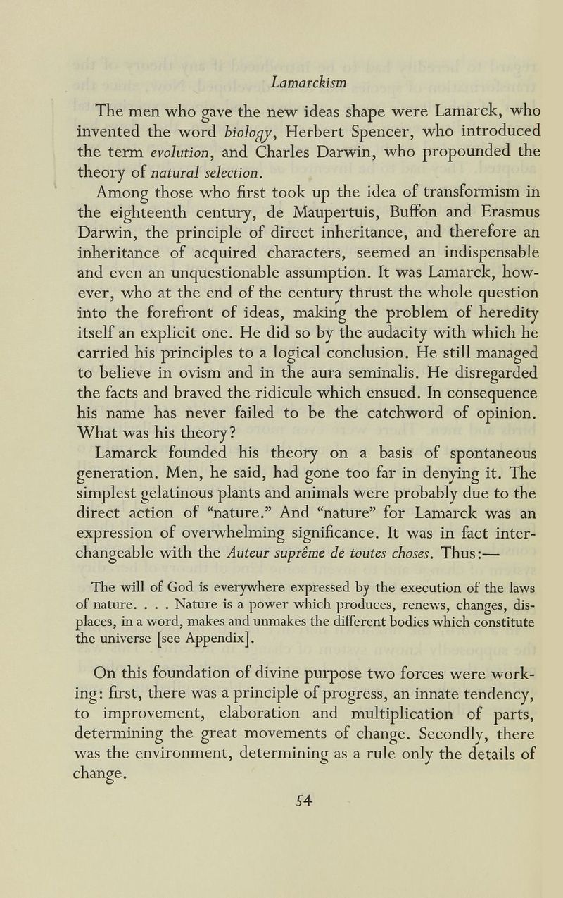 Lamarckism The men who gave the new ideas shape were Lamarck, who invented the word biology^ Herbert Spencer, who introduced the term evolution, and Charles Darwin, who propoxmded the theory of natural selection. Among those who first took up the idea of transformism in the eighteenth century, de Maupertuis, Buffon and Erasmus Darwin, the principle of direct inheritance, and therefore an inheritance of acquired characters, seemed an indispensable and even an unquestionable assumption. It was Lamarck, how¬ ever, who at the end of the century thrust the whole question into the forefront of ideas, making the problem of heredity itself an explicit one. He did so by the audacity with which he carried his principles to a logical conclusion. He still managed to believe in ovism and in the aura seminalis. He disregarded the facts and braved the ridicule which ensued. In consequence his name has never failed to be the catchword of opinion. What was his theory? Lamarck founded his theory on a basis of spontaneous generation. Men, he said, had gone too far in denying it. The simplest gelatinous plants and animals were probably due to the direct action of nature. And nature for Lamarck was an expression of overwhelming significance. It was in fact inter¬ changeable with the Auteur suprême de toutes choses. Thus :— The will of God is everywhere expressed by the execution of the laws of nature. . . . Nature is a power which produces, renews, changes, dis¬ places, in a word, makes and unmakes the different bodies which constitute the universe [see Appendix]. On this foundation of divine purpose two forces were work¬ ing: first, there was a principle of progress, an innate tendency, to improvement, elaboration and multiplication of parts, determining the great movements of change. Secondly, there was the environment, determining as a rule only the details of change. S4