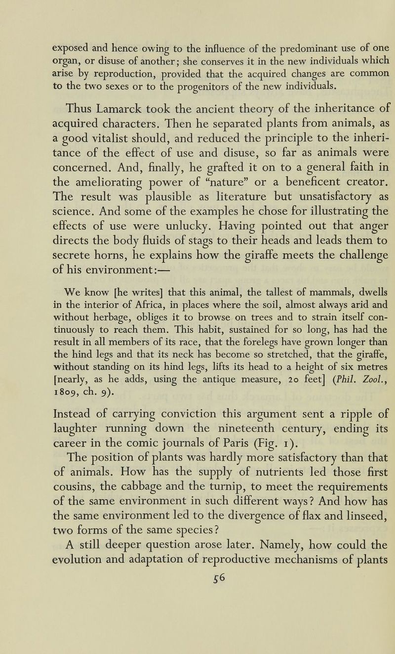 exposed and hence owing to the influence of the predominant use of one organ, or disuse of another ; she conserves it in the new individuals which arise by reproduction, provided that the acquired changes are common to the two sexes or to the progenitors of the new individuals. Thus Lamarck took the ancient theory of the inheritance of acquired characters. Then he separated plants from animals, as a good vitalist should, and reduced the principle to the inheri¬ tance of the effect of use and disuse, so far as animals were concerned. And, finally, he grafted it on to a general faith in the ameliorating power of nature or a beneficent creator. The result was plausible as literature but unsatisfactory as science. And some of the examples he chose for illustrating the effects of use were unlucky. Having pointed out that anger directs the body fluids of stags to their heads and leads them to secrete horns, he explains how the giraffe meets the challenge of his environment:— We know [he writes] that this animal, the tallest of mammals, dwells in the interior of Africa, in places where the soil, almost always arid and without herbage, obliges it to browse on trees and to strain itself con¬ tinuously to reach them. This habit, sustained for so long, has had the result in all members of its race, that the forelegs have grown longer than the hind legs and that its neck has become so stretched, that the giraffe, without standing on its hind legs, lifts its head to a height of six metres [nearly, as he adds, using the antique measure, 20 feet] (Phil. ZooL, 1809, ch. 9). Instead of carrying conviction this argument sent a ripple of laughter running down the nineteenth century, ending its career in the comic journals of Paris (Fig. i). The position of plants was hardly more satisfactory than that of animals. How has the supply of nutrients led those first cousins, the cabbage and the turnip, to meet the requirements of the same environment in such different ways ? And how has the same environment led to the divergence of flax and linseed, two forms of the same species? A still deeper question arose later. Namely, how could the evolution and adaptation of reproductive mechanisms of plants 56