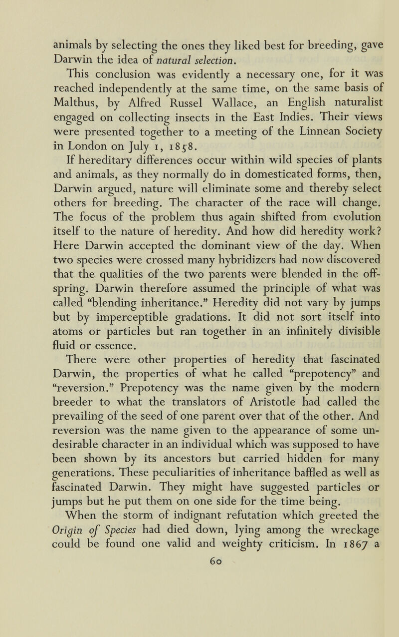 animals by selecting the ones they liked best for breeding, gave Darwin the idea of natural selection. This conclusion was evidently a necessary one, for it was reached independently at the same time, on the same basis of Malthus, by Alfred Kussel Wallace, an English naturalist engaged on collecting insects in the East Indies. Their views were presented together to a meeting of the Linnean Society in London on July i, 18^8. If hereditary differences occur within wild species of plants and animals, as they normally do in domesticated forms, then, Darwin argued, nature will eliminate some and thereby select others for breeding. The character of the race will change. The focus of the problem thus again shifted from evolution itself to the nature of heredity. And how did heredity work? Here Darwin accepted the dominant view of the day. When two species were crossed many hybridizers had now discovered that the qualities of the two parents were blended in the off¬ spring. Darwin therefore assumed the principle of what was called blending inheritance. Heredity did not vary by jumps but by imperceptible gradations. It did not sort itself into atoms or particles but ran together in an infinitely divisible fluid or essence. There were other properties of heredity that fascinated Darwin, the properties of what he called prepotency and reversion. Prepotency was the name given by the modern breeder to what the translators of Aristotle had called the prevailing of the seed of one parent over that of the other. And reversion was the name given to the appearance of some un¬ desirable character in an individual which was supposed to have been shown by its ancestors but carried hidden for many generations. These peculiarities of inheritance baffled as well as fascinated Darwin. They might have suggested particles or jumps but he put them on one side for the time being. When the storm of indignant refutation which greeted the Origin of Species had died down, lying among the wreckage could be found one valid and weighty criticism. In 1867 a 60