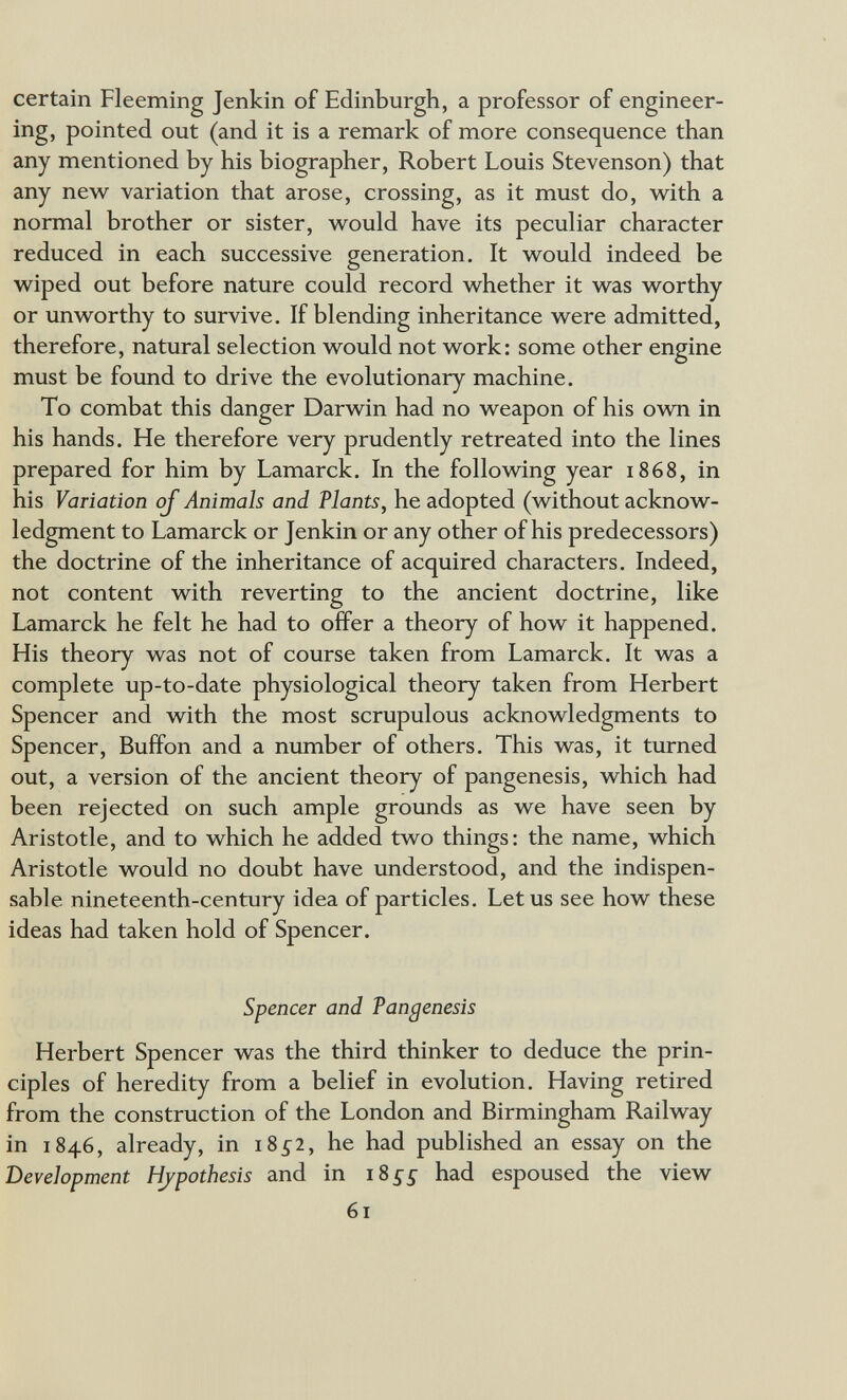 certain Fleeming Jenkin of Edinburgh, a professor of engineer¬ ing, pointed out (and it is a remark of more consequence than any mentioned by his biographer, Robert Louis Stevenson) that any new variation that arose, crossing, as it must do, with a normal brother or sister, would have its peculiar character reduced in each successive generation. It would indeed be wiped out before nature could record whether it was worthy or unworthy to survive. If blending inheritance were admitted, therefore, natural selection would not work: some other engine must be found to drive the evolutionary machine. To combat this danger Darwin had no weapon of his own in his hands. He therefore very prudently retreated into the lines prepared for him by Lamarck. In the following year 1868, in his Variation oj Animals and Plants, he adopted (without acknow¬ ledgment to Lamarck or Jenkin or any other of his predecessors) the doctrine of the inheritance of acquired characters. Indeed, not content with reverting to the ancient doctrine, like Lamarck he felt he had to offer a theory of how it happened. His theory was not of course taken from Lamarck. It was a complete up-to-date physiological theory taken from Herbert Spencer and with the most scrupulous acknowledgments to Spencer, Buffon and a number of others. This was, it turned out, a version of the ancient theory of pangenesis, which had been rejected on such ample grounds as we have seen by Aristotle, and to which he added two things: the name, which Aristotle would no doubt have understood, and the indispen¬ sable nineteenth-century idea of particles. Let us see how these ideas had taken hold of Spencer. Spencer and Pangenesis Herbert Spencer was the third thinker to deduce the prin¬ ciples of heredity from a belief in evolution. Having retired from the construction of the London and Birmingham Railway in 1846, already, in 185-2, he had published an essay on the Development Hypothesis and in 18 5-5- had espoused the view 61