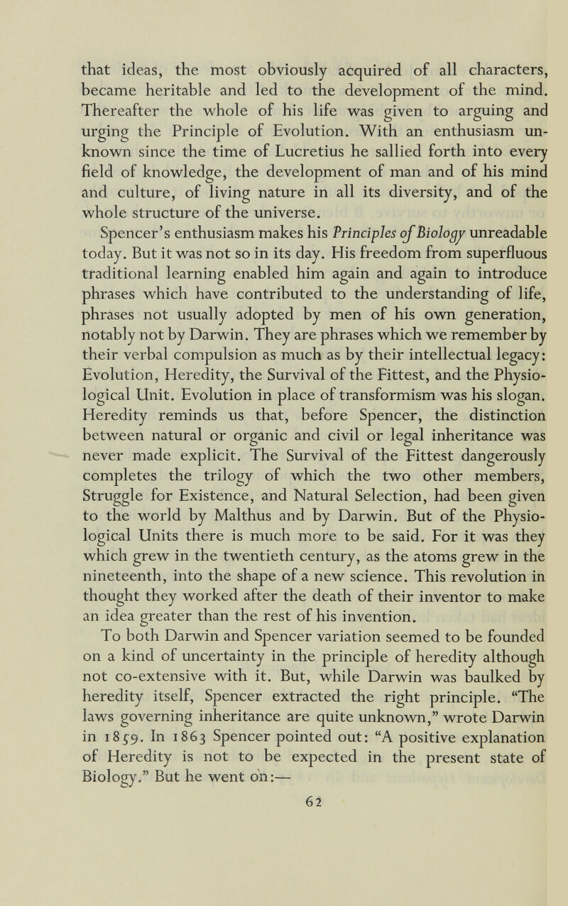 that ideas, the most obviously acquired of all characters, became heritable and led to the development of the mind. Thereafter the whole of his life was given to arguing and urging the Principle of Evolution. With an enthusiasm un¬ known since the time of Lucretius he sallied forth into every field of knowledge, the development of man and of his mind and culture, of living nature in all its diversity, and of the whole structure of the universe. Spencer's enthusiasm makes his Principles of Biologj^ unreadable today. But it was not so in its day. His freedom from superfluous traditional learning enabled him again and again to introduce phrases which have contributed to the understanding of life, phrases not usually adopted by men of his own generation, notably not by Darwin. They are phrases which we remember by their verbal compulsion as much as by their intellectual legacy: Evolution, Heredity, the Survival of the Fittest, and the PhysiO' logical Unit. Evolution in place of transformism was his slogan. Heredity reminds us that, before Spencer, the distinction between natural or organic and civil or legal inheritance was never made explicit. The Survival of the Fittest dangerously completes the trilogy of which the two other members. Struggle for Existence, and Natural Selection, had been given to the world by Malthus and by Darwin. But of the Physio¬ logical Units there is much more to be said. For it was they which grew in the twentieth century, as the atoms grew in the nineteenth, into the shape of a new science. This revolution in thought they worked after the death of their inventor to make an idea greater than the rest of his invention. To both Darwin and Spencer variation seemed to be founded on a kind of uncertainty in the principle of heredity although not co-extensive vñth it. But, while Darwin was baulked by heredity itself, Spencer extracted the right principle. The laws governing inheritance are quite unknown, wrote Darwin in 18^9. In 1863 Spencer pointed out: A positive explanation of Heredity is not to be expected in the present state of Biology. But he went on:— 62
