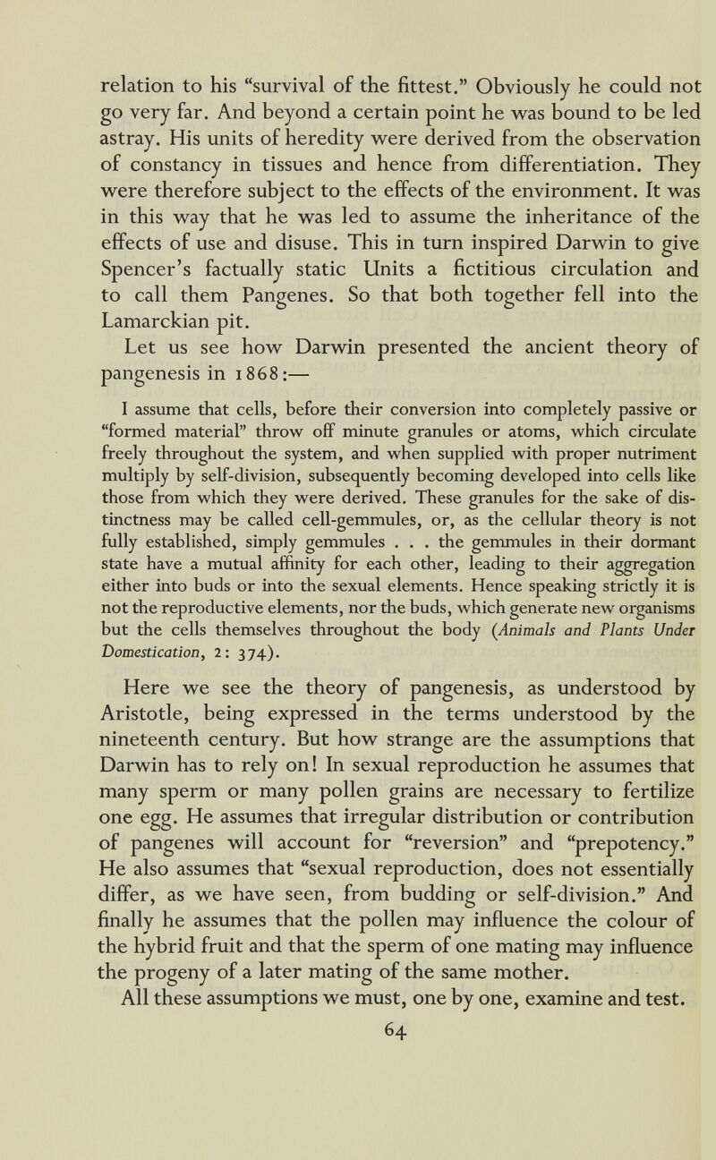 relation to his survival of the fittest. Obviously he could not go very far. And beyond a certain point he was bound to be led astray. His units of heredity were derived from the observation of constancy in tissues and hence from differentiation. They were therefore subject to the effects of the environment. It was in this way that he was led to assume the inheritance of the effects of use and disuse. This in turn inspired Darwin to give Spencer's factually static Units a fictitious circulation and to call them Pangenes. So that both together fell into the Lamarckian pit. Let us see how Darwin presented the ancient theory of pangenesis in 1868:— I assume that cells, before their conversion into completely passive or formed material throw off minute granules or atoms, w^hich circulate freely throughout the system, and w^hen supplied with proper nutriment multiply by self-division, subsequently becoming developed into cells like those from which they were derived. These granules for the sake of dis¬ tinctness may be called cell-gemmules, or, as the cellular theory is not fully established, simply gemmules . . . the gemmules in their dormant state have a mutual affinity for each other, leading to their aggregation either into buds or into the sexual elements. Hence speaking strictly it is not the reproductive elements, nor the buds, which generate new organisms but the cells themselves throughout the body (Animals and Plants Under Domestication, 2: 374). Here we see the theory of pangenesis, as imderstood by Aristotle, being expressed in the terms understood by the nineteenth century. But how strange are the assumptions that Darwin has to rely on! In sexual reproduction he assumes that many sperm or many pollen grains are necessary to fertilize one egg. He assumes that irregular distribution or contribution of pangenes will account for reversion and prepotency. He also assumes that sexual reproduction, does not essentially differ, as we have seen, from budding or self-division. And finally he assumes that the pollen may influence the colour of the hybrid fruit and that the sperm of one mating may influence the progeny of a later mating of the same mother. All these assumptions we must, one by one, examine and test. 64