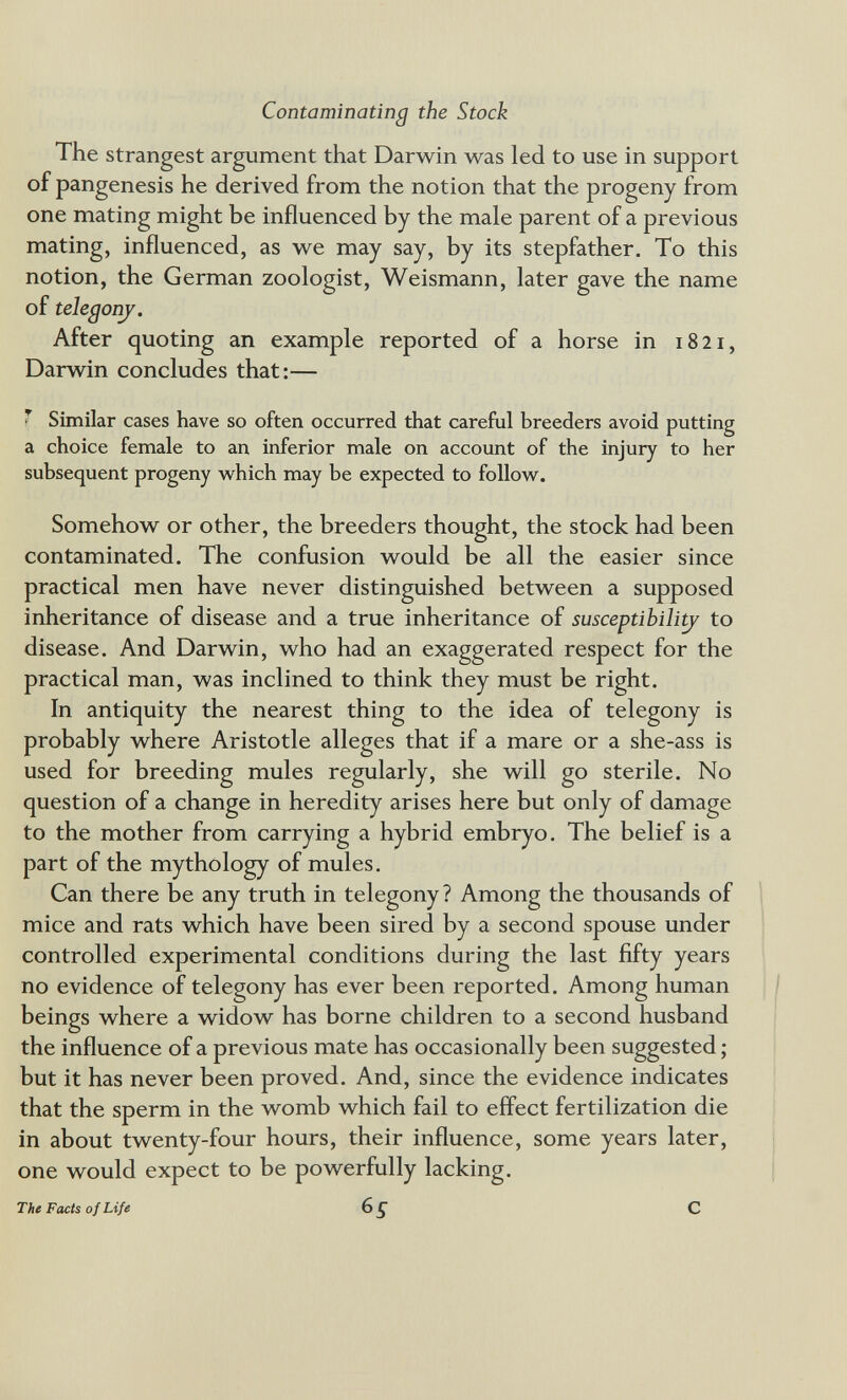 Contaminating the Stock The strangest argument that Darwin was led to use in support of pangenesis he derived from the notion that the progeny from one mating might be influenced by the male parent of a previous mating, influenced, as we may say, by its stepfather. To this notion, the German zoologist, Weismann, later gave the name of telegonj. After quoting an example reported of a horse in 1821, Darwin concludes that:— * Similar cases have so often occurred that careful breeders avoid putting a choice female to an inferior male on account of the injury to her subsequent progeny which may be expected to follow^. Somehow or other, the breeders thought, the stock had been contaminated. The confusion would be all the easier since practical men have never distinguished between a supposed inheritance of disease and a true inheritance of susceptibili^ to disease. And Darwin, who had an exaggerated respect for the practical man, was inclined to think they must be right. In antiquity the nearest thing to the idea of telegony is probably where Aristotle alleges that if a mare or a she-ass is used for breeding mules regularly, she will go sterile. No question of a change in heredity arises here but only of damage to the mother from carrying a hybrid embryo. The belief is a part of the mythology of mules. Can there be any truth in telegony ? Among the thousands of mice and rats which have been sired by a second spouse under controlled experimental conditions during the last fifty years no evidence of telegony has ever been reported. Among human beings where a widow has borne children to a second husband the influence of a previous mate has occasionally been suggested ; but it has never been proved. And, since the evidence indicates that the sperm in the womb which fail to effect fertilization die in about twenty-four hours, their influence, some years later, one would expect to be powerfully lacking. The Facts of Life 65 С
