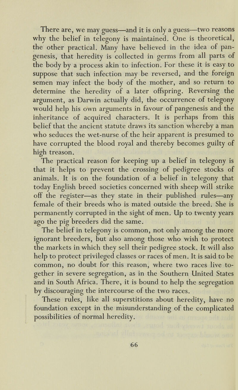 There are, we may guess—and it is only a guess—two reasons why the belief in telegony is maintained. One is theoretical, the other practical. Many have believed in the idea of pan¬ genesis, that heredity is collected in germs from all parts of the body by a process akin to infection. For these it is easy to suppose that such infection may be reversed, and the foreign semen may infect the body of the mother, and so return to determine the heredity of a later offspring. Reversing the argument, as Darwin actually did, the occurrence of telegony would help his own arguments in favour of pangenesis and the inheritance of acquired characters. It is perhaps from this belief that the ancient statute draws its sanction whereby a man who seduces the wet-nurse of the heir apparent is presumed to have corrupted the blood royal and thereby becomes guilty of high treason. The practical reason for keeping up a belief in telegony is that it helps to prevent the crossing of pedigree stocks of animals. It is on the foundation of a belief in telegony that today English breed societies concerned with sheep will strike off the register—as they state in their published rules—any female of their breeds who is mated outside the breed. She is permanently corrupted in the sight of men. Up to twenty years ago the pig breeders did the same. The belief in telegony is common, not only among the more ignorant breeders, but also among those who wish to protect the markets in which they sell their pedigree stock. It will also help to protect privileged classes or races of men. It is said to be common, no doubt for this reason, where two races live to¬ gether in severe segregation, as in the Southern United States and in South Africa. There, it is bound to help the segregation by discouraging the intercourse of the two races. These rules, like all superstitions about heredity, have no foundation except in the misunderstanding of the complicated possibilities of normal heredity. 66