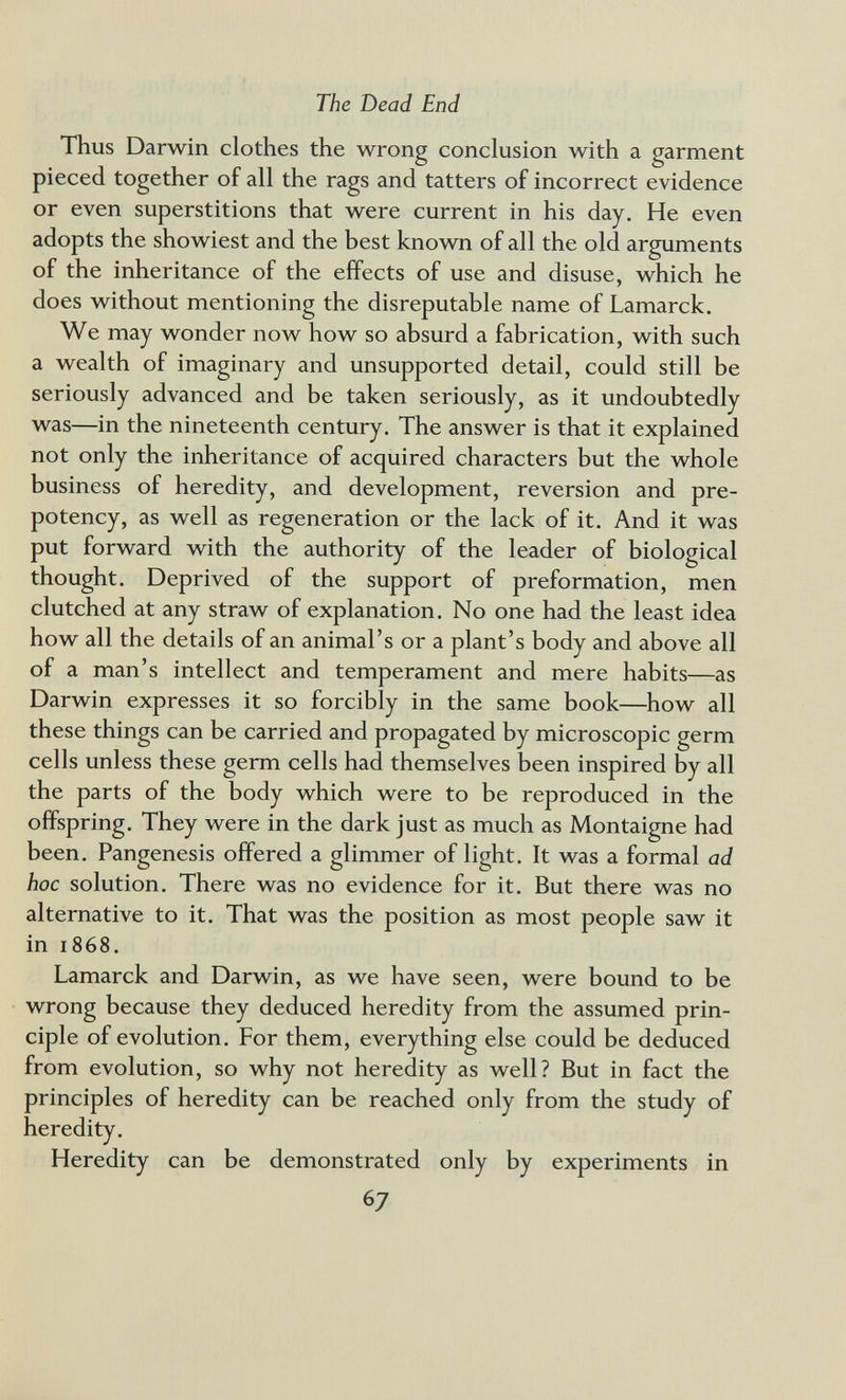 The Dead End Thus Darwin clothes the wrong conclusion with a garment pieced together of all the rags and tatters of incorrect evidence or even superstitions that were current in his day. He even adopts the showiest and the best known of all the old arguments of the inheritance of the effects of use and disuse, which he does without mentioning the disreputable name of Lamarck. We may wonder now how so absurd a fabrication, with such a wealth of imaginary and unsupported detail, could still be seriously advanced and be taken seriously, as it undoubtedly was—in the nineteenth century. The answer is that it explained not only the inheritance of acquired characters but the whole business of heredity, and development, reversion and pre¬ potency, as well as regeneration or the lack of it. And it was put forward with the authority of the leader of biological thought. Deprived of the support of preformation, men clutched at any straw of explanation. No one had the least idea how all the details of an animal's or a plant's body and above all of a man's intellect and temperament and mere habits—as Darwin expresses it so forcibly in the same book—how all these things can be carried and propagated by microscopic germ cells unless these germ cells had themselves been inspired by all the parts of the body which were to be reproduced in the offspring. They were in the dark just as much as Montaigne had been. Pangenesis offered a glimmer of light. It was a formal ad hoc solution. There was no evidence for it. But there was no alternative to it. That was the position as most people saw it in 1868. Lamarck and Darwin, as we have seen, were bound to be wrong because they deduced heredity from the assumed prin¬ ciple of evolution. For them, everything else could be deduced from evolution, so why not heredity as well? But in fact the principles of heredity can be reached only from the study of heredity. Heredity can be demonstrated only by experiments in 67