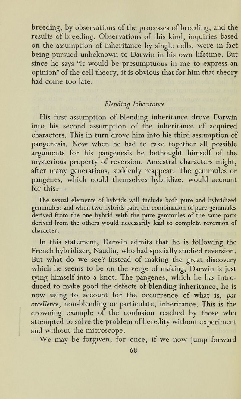breeding, by observations of the processes of breeding, and the results of breeding. Observations of this kind, inquiries based on the assumption of inheritance by single cells, were in fact being pursued unbeknovs^n to Darwin in his own lifetime. But since he says it would be presumptuous in me to express an opinion of the cell theory, it is obvious that for him that theory had come too late. Blending Inheritance His first assumption of blending inheritance drove Darwin into his second assumption of the inheritance of acquired characters. This in turn drove him into his third assumption of pangenesis. Now when he had to rake together all possible arguments for his pangenesis he bethought himself of the mysterious property of reversion. Ancestral characters might, after many generations, suddenly reappear. The gemmules or pangenes, which could themselves hybridize, would account for this:— The sexual elements of hybrids will include both pure and hybridized gemmules ; and when two hybrids pair, the combination of pure gemmules derived from the one hybrid with the pure gemmules of the same parts derived from the others would necessarily lead to complete reversion of character. In this statement, Darwin admits that he is following the French hybridizer, Naudin, who had specially studied reversion. But what do we see? Instead of making the great discovery which he seems to be on the verge of making, Darwin is just tying himself into a knot. The pangenes, which he has intro¬ duced to make good the defects of blending inheritance, he is now using to account for the occurrence of what is, par excellence, non-blending or particulate, inheritance. This is the crovraing example of the confusion reached by those who attempted to solve the problem of heredity without experiment and without the microscope. We may be forgiven, for once, if we now jump forward 68