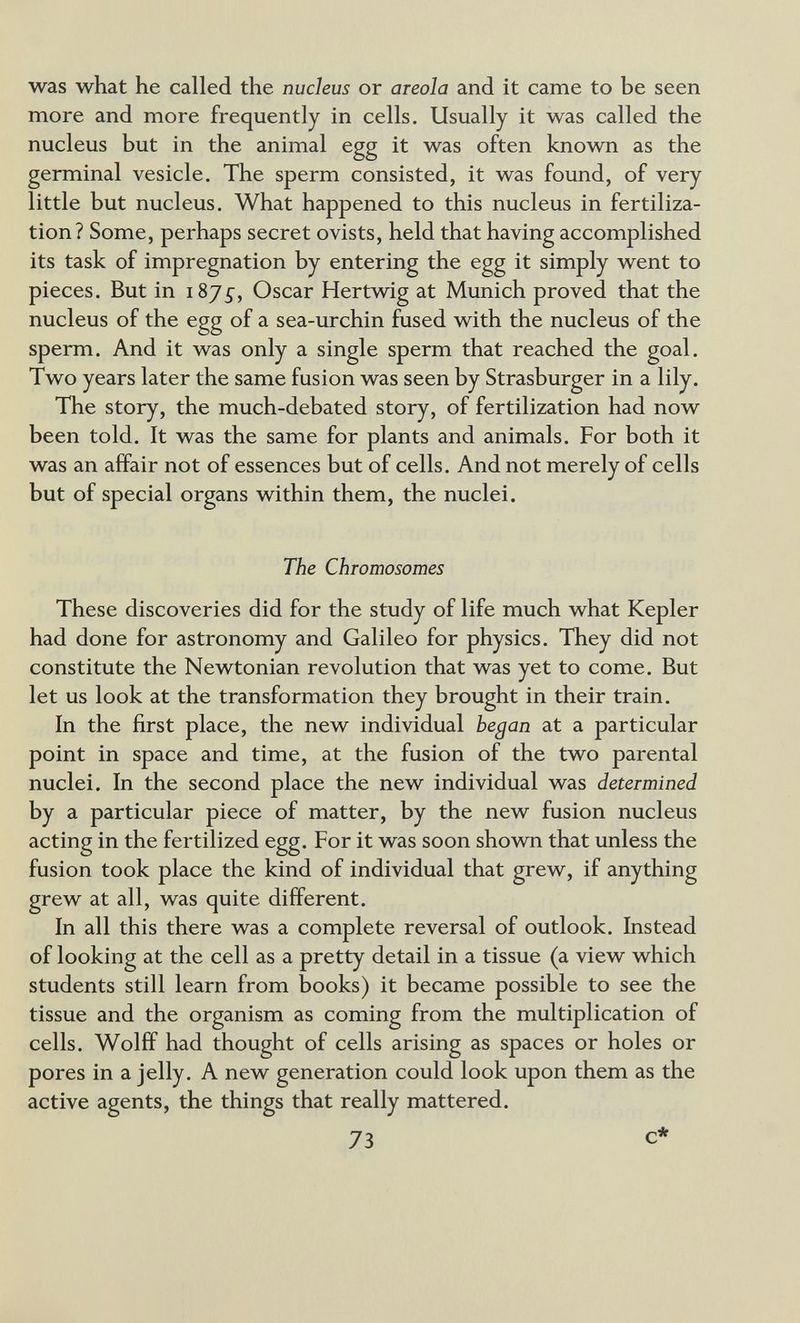 was what he called the nucleus or areola and it came to be seen more and more frequently in cells. Usually it was called the nucleus but in the animal egg it was often known as the germinal vesicle. The sperm consisted, it was found, of very little but nucleus. What happened to this nucleus in fertiliza¬ tion? Some, perhaps secret ovists, held that having accomplished its task of impregnation by entering the egg it simply went to pieces. But in 1875-, Oscar Hertwig at Munich proved that the nucleus of the egg of a sea-urchin fused with the nucleus of the sperm. And it was only a single sperm that reached the goal. Two years later the same fusion was seen by Strasburger in a lily. The story, the much-debated story, of fertilization had now been told. It was the same for plants and animals. For both it was an affair not of essences but of cells. And not merely of cells but of special organs within them, the nuclei. The Chromosomes These discoveries did for the study of life much what Kepler had done for astronomy and Galileo for physics. They did not constitute the Newtonian revolution that was yet to come. But let us look at the transformation they brought in their train. In the first place, the new individual began at a particular point in space and time, at the fusion of the two parental nuclei. In the second place the new individual was determined by a particular piece of matter, by the new fusion nucleus acting in the fertilized egg. For it was soon shown that unless the fusion took place the kind of individual that grew, if anything grew at all, was quite different. In all this there was a complete reversal of outlook. Instead of looking at the cell as a pretty detail in a tissue (a view which students still learn from books) it became possible to see the tissue and the organism as coming from the multiplication of cells. Wolff had thought of cells arising as spaces or holes or pores in a jelly. A new generation could look upon them as the active agents, the things that really mattered. 73 c*