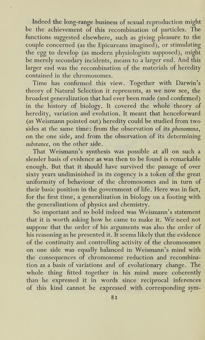 Indeed the long-range business of sexual reproduction might be the achievement of this recombination of particles. The functions suggested elsewhere, such as giving pleasure to the couple concerned (as the Epicureans imagined), or stimulating the egg to develop (as modern physiologists supposed), might be merely secondary incidents, means to a larger end. And this larger end was the recombination of the materials of heredity contained in the chromosomes. Time has confirmed this view. Together with Darwin's theory of Natural Selection it represents, as we now see, the broadest generalization that had ever been made (and confirmed) in the history of biology. It covered the whole theory of heredity, variation and evolution. It meant that henceforward (as Weismann pointed out) heredity could be studied from two sides at the same time: from the observation of its phenomena, on the one side, and from the observation of its determining substance, on the other side. That Weismann's synthesis was possible at all on such a slender basis of evidence as was then to be found is remarkable enough. But that it should have survived the passage of over sixty years undiminished in its cogency is a token of the great uniformity of behaviour of the chromosomes and in turn of their basic position in the government of life. Here was in fact, for the first time, a generalization in biology on a footing with the generalizations of physics and chemistry. So important and so bold indeed was Weismann's statement that it is worth asking how he came to make it. We need not suppose that the order of his arguments was also the order of his reasoning as he presented it. It seems likely that the evidence of the continuity and controlling activity of the chromosomes on one side was equally balanced in Weismann's mind with the consequences of chromosome reduction and recombina¬ tion as a basis of variations and of evolutionary change. The whole thing fitted together in his mind more coherently than he expressed it in words since reciprocal inferences of this kind cannot be expressed with corresponding sym- 82