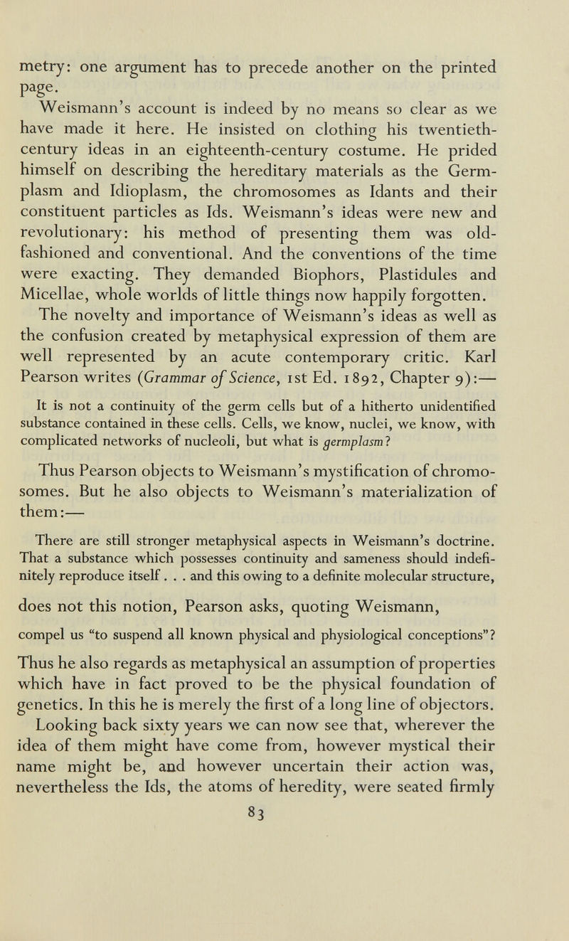 metry: one argument has to precede another on the printed page. ^ Weismann's account is indeed by no means so clear as we have made it here. He insisted on clothing his twentieth- century ideas in an eighteenth-century costume. He prided himself on describing the hereditary materials as the Germ- plasm and Idioplasm, the chromosomes as Idants and their constituent particles as Ids. Weismann's ideas were new and revolutionary : his method of presenting them was old- fashioned and conventional. And the conventions of the time were exacting. They demanded Biophors, Plastidules and Micellae, whole worlds of little things now happily forgotten. The novelty and importance of Weismann's ideas as well as the confusion created by metaphysical expression of them are well represented by an acute contemporary critic. Karl Pearson writes (Grammar ojScience, ist Ed. 1892, Chapter 9):— It is not a continuity of the germ cells but of a hitherto unidentified substance contained in these cells. Cells, we know, nuclei, we know, with complicated networks of nucleoli, but what is germplasml Thus Pearson objects to Weismann's mystification of chromo¬ somes. But he also objects to Weismann's materialization of them:— There are still stronger metaphysical aspects in Weismann's doctrine. That a substance which possesses continuity and sameness should indefi¬ nitely reproduce itself. . . and this owing to a definite molecular structure, does not this notion, Pearson asks, quoting Weismann, compel us to suspend all known physical and physiological conceptions? Thus he also regards as metaphysical an assumption of properties which have in fact proved to be the physical foundation of genetics. In this he is merely the first of a long line of objectors. Looking back sixty years we can now see that, wherever the idea of them might have come from, however mystical their name might be, and however uncertain their action was, nevertheless the Ids, the atoms of heredity, were seated firmly 83