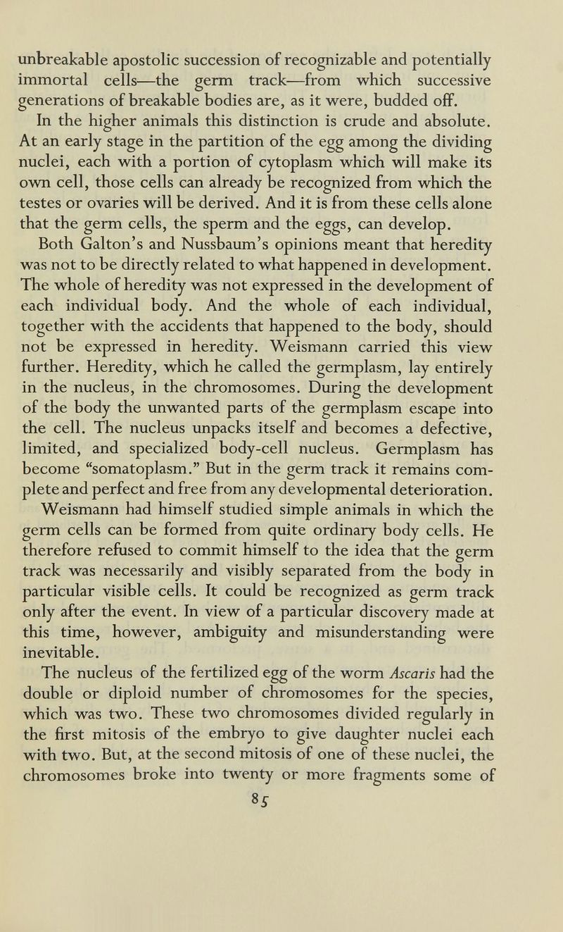 unbreakable apostolic succession of recognizable and potentially immortal cells—the germ track—from which successive generations of breakable bodies are, as it were, budded off. In the higher animals this distinction is crude and absolute. At an early stage in the partition of the egg among the dividing nuclei, each with a portion of cytoplasm which will make its ovm cell, those cells can already be recognized from which the testes or ovaries will be derived. And it is from these cells alone that the germ cells, the sperm and the eggs, can develop. Both Galton's and Nussbaum's opinions meant that heredity was not to be directly related to what happened in development. The whole of heredity was not expressed in the development of each individual body. And the whole of each individual, together with the accidents that happened to the body, should not be expressed in heredity. Weismann carried this view further. Heredity, which he called the germplasm, lay entirely in the nucleus, in the chromosomes. During the development of the body the unwanted parts of the germplasm escape into the cell. The nucleus unpacks itself and becomes a defective, limited, and specialized body-cell nucleus. Germplasm has become somatoplasm. But in the germ track it remains com¬ plete and perfect and free from any developmental deterioration. Weismann had himself studied simple animals in which the germ cells can be formed from quite ordinary body cells. He therefore refused to commit himself to the idea that the germ track was necessarily and visibly separated from the body in particular visible cells. It could be recognized as germ track only after the event. In view of a particular discovery made at this time, however, ambiguity and misunderstanding were inevitable. The nucleus of the fertilized egg of the worm Ascaris had the double or diploid number of chromosomes for the species, which was two. These two chromosomes divided regularly in the first mitosis of the embryo to give daughter nuclei each with two. But, at the second mitosis of one of these nuclei, the chromosomes broke into twenty or more fragments some of 8^