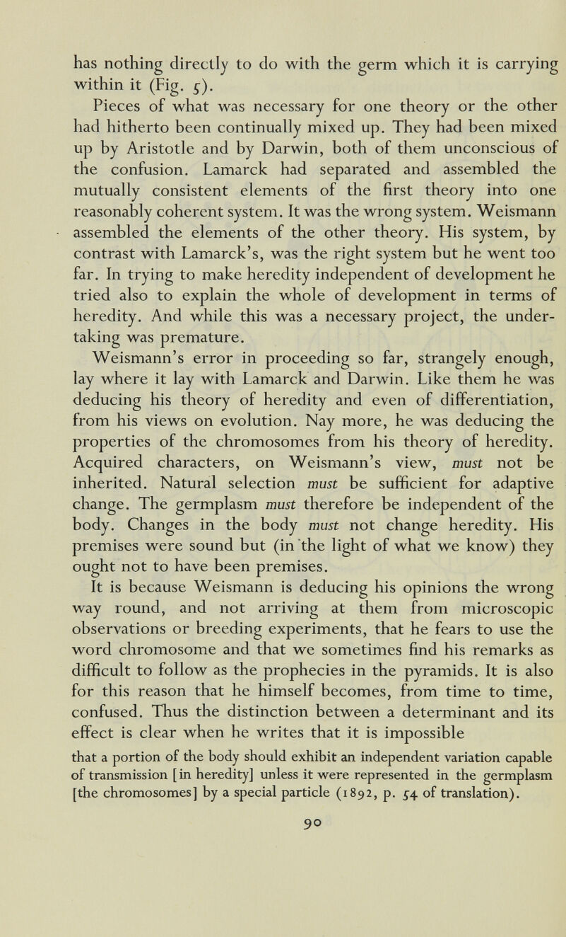 has nothing directly to do with the germ which it is carrying within it (Fig. g). Pieces of what was necessary for one theory or the other had hitherto been continually mixed up. They had been mixed up by Aristotle and by Darwin, both of them unconscious of the confusion. Lamarck had separated and assembled the mutually consistent elements of the first theory into one reasonably coherent system. It was the wrong system. Weismann assembled the elements of the other theory. His system, by contrast with Lamarck's, was the right system but he went too far. In trying to make heredity independent of development he tried also to explain the whole of development in terms of heredity. And while this was a necessary project, the under¬ taking was premature. Weismann's error in proceeding so far, strangely enough, lay where it lay with Lamarck and Darwin. Like them he was deducing his theory of heredity and even of differentiation, from his views on evolution. Nay more, he was deducing the properties of the chromosomes from his theory of heredity. Acquired characters, on Weismann's view, must not be inherited. Natural selection must be sufficient for adaptive change. The germplasm must therefore be independent of the body. Changes in the body must not change heredity. His premises were sound but (in'the light of what we know) they ought not to have been premises. It is because Weismann is deducing his opinions the wrong way round, and not arriving at them from microscopic observations or breeding experiments, that he fears to use the word chromosome and that we sometimes find his remarks as difficult to follow as the prophecies in the pyramids. It is also for this reason that he himself becomes, from time to time, confused. Thus the distinction between a determinant and its effect is clear when he writes that it is impossible that a portion of the body should exhibit an independent variation capable of transmission [ in heredity] unless it were represented in the germplasm [the chromosomes] by a special particle (1892, p. ^4 of translation). 90