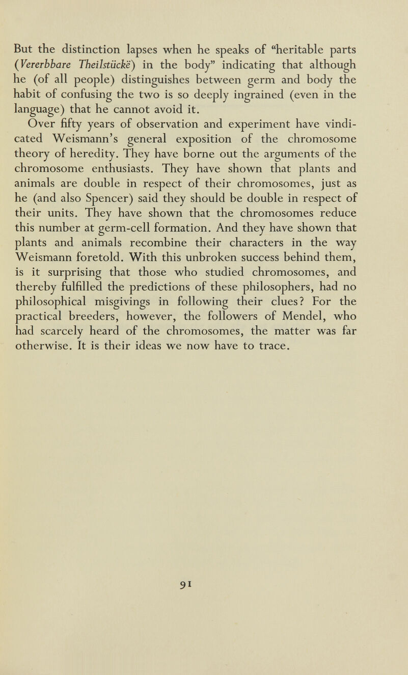 But the distinction lapses when he speaks of heritable parts (VeTerbbare Theilstiicke) in the body indicating that although he (of all people) distinguishes between germ and body the habit of confusing the two is so deeply ingrained (even in the language) that he cannot avoid it. Over fifty years of observation and experiment have vindi¬ cated Weismann's general exposition of the chromosome theory of heredity. They have borne out the arguments of the chromosome enthusiasts. They have shovm that plants and animals are double in respect of their chromosomes, just as he (and also Spencer) said they should be double in respect of their units. They have shown that the chromosomes reduce this number at germ-cell formation. And they have shown that plants and animals recombine their characters in the way Weismann foretold. With this unbroken success behind them, is it surprising that those who studied chromosomes, and thereby fulfilled the predictions of these philosophers, had no philosophical misgivings in following their clues? For the practical breeders, however, the followers of Mendel, who had scarcely heard of the chromosomes, the matter was far otherwise. It is their ideas we now have to trace. 91
