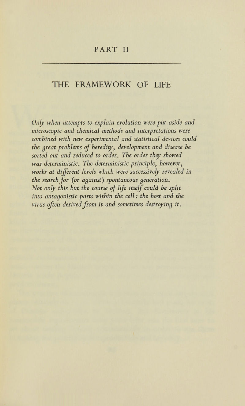 PART II THE FRAMEWORK OF LIFE Onljr when attempts to explain evolution were put aside and microscopic and chemical methods and interpretations were combined with new experimental and statistical devices could the great problems oj heredi^, development and disease be sorted out and reduced to order. The order they showed was deterministic. The deterministic principle, however, works at different levels which were successive^ revealed in the search Jor (or against) spontaneous generation. Not on^ this but the course oJ lije itse^^ could be split into antagonistic parts within the cell: the host and the virus often derived from it and sometimes destrojing it.
