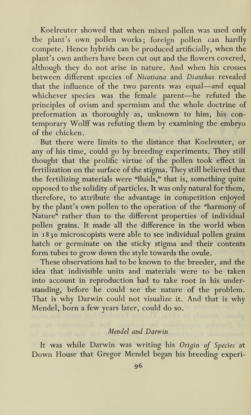 Koelreuter showed that when mixed pollen was used only the plant's own pollen works; foreign pollen can hardly compete. Hence hybrids can be produced artificially, when the plant's own anthers have been cut out and the flowers covered, although they do not arise in nature. And when his crosses between different species of Nicotiana and Dianthus revealed that the influence of the two parents was equal—and equal whichever species was the female parent—^he refuted the principles of ovism and spermism and the whole doctrine of preformation as thoroughly as, unknown to him, his con¬ temporary Wolff was refuting them by examining the embryo of the chicken. But there were limits to the distance that Koelreuter, or any of his time, could go by breeding experiments. They still thought that the prolific virtue of the pollen took effect in fertilization on the surface of the stigma. They still believed that the fertilizing materials were fluids, that is, something quite opposed to the solidity of particles. It was only natural for them, therefore, to attribute the advantage in competition enjoyed by the plant's own pollen to the operation of the harmony of Nature rather than to the different properties of individual pollen grains. It made all the difference in the world when in 1830 microscopists were able to see individual pollen grains hatch or germinate on the sticky stigma and their contents form tubes to grow down the style towards the ovule. These observations had to be known to the breeder, and the idea that indivisible units and materials were to be taken into account in reproduction had to take root in his under¬ standing, before he could see the nature of the problem. That is why Darwin could not visualize it. And that is why Mendel, born a few years later, could do so. Mendel and Darwin It was while Darwin was writing his Origin of Species at Down House that Gregor Mendel began his breeding experi- 96