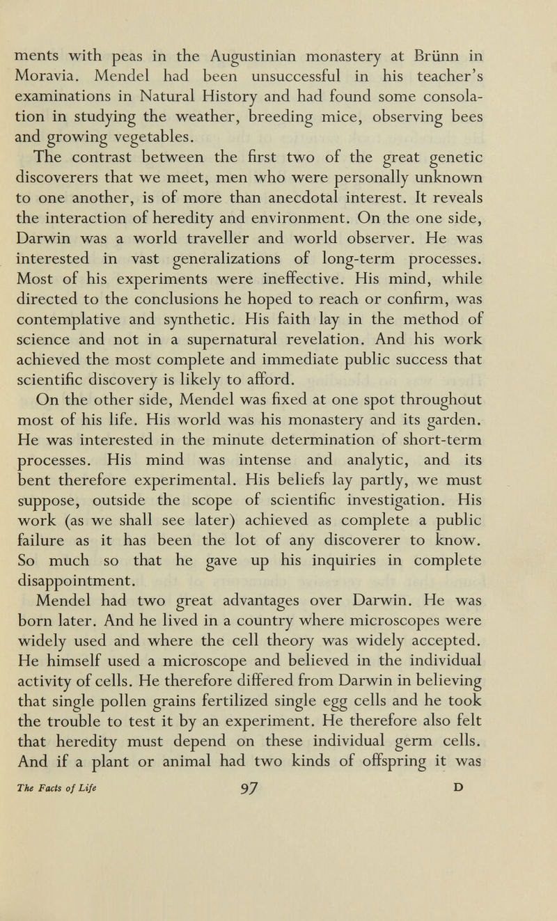 ments with peas in the Augustinian monastery at Brünn in Moravia. Mendel had been unsuccessful in his teacher's examinations in Natural History and had found some consola¬ tion in studying the weather, breeding mice, observing bees and growing vegetables. The contrast between the first two of the great genetic discoverers that we meet, men who were personally unknown to one another, is of more than anecdotal interest. It reveals the interaction of heredity and environment. On the one side, Darwin was a world traveller and world observer. He was interested in vast generalizations of long-term processes. Most of his experiments were ineffective. His mind, while directed to the conclusions he hoped to reach or confirm, was contemplative and synthetic. His faith lay in the method of science and not in a supernatural revelation. And his work achieved the most complete and immediate public success that scientific discovery is likely to afford. On the other side, Mendel was fixed at one spot throughout most of his life. His world was his monastery and its garden. He was interested in the minute determination of short-term processes. His mind was intense and analytic, and its bent therefore experimental. His beliefs lay partly, we must suppose, outside the scope of scientific investigation. His work (as we shall see later) achieved as complete a public failure as it has been the lot of any discoverer to know. So much so that he gave up his inquiries in complete disappointment. Mendel had two great advantages over Darwin. He was born later. And he lived in a country where microscopes were widely used and where the cell theory was widely accepted. He himself used a microscope and believed in the individual activity of cells. He therefore differed from Darwin in believing that single pollen grains fertilized single egg cells and he took the trouble to test it by an experiment. He therefore also felt that heredity must depend on these individual germ cells. And if a plant or animal had two kinds of offspring it was The Facts of Life 97 D