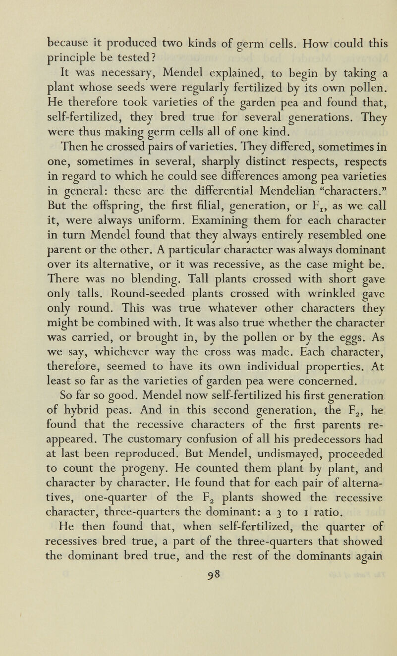 because it produced two kinds of germ cells. How could this principle be tested? It was necessary, Mendel explained, to begin by taking a plant whose seeds were regularly fertilized by its own pollen. He therefore took varieties of the garden pea and found that, self-fertilized, they bred true for several generations. They were thus making germ cells all of one kind. Then he crossed pairs of varieties. They differed, sometimes in one, sometimes in several, sharply distinct respects, respects in regard to which he could see differences among pea varieties in general: these are the differential Mendelian characters. But the offspring, the first filial, generation, or F^, as we call it, were always uniform. Examining them for each character in turn Mendel found that they always entirely resembled one parent or the other. A particular character was always dominant over its alternative, or it was recessive, as the case might be. There was no blending. Tall plants crossed with short gave only talis. Round-seeded plants crossed with wrrinkled gave only round. This was true whatever other characters they might be combined with. It was also true whether the character was carried, or brought in, by the pollen or by the eggs. As we say, whichever way the cross was made. Each character, therefore, seemed to have its ovm individual properties. At least so far as the varieties of garden pea were concerned. So far so good. Mendel now self-fertilized his first generation of hybrid peas. And in this second generation, the Рд, he found that the recessive characters of the first parents re¬ appeared. The customary confusion of all his predecessors had at last been reproduced. But Mendel, undismayed, proceeded to count the progeny. He counted them plant by plant, and character by character. He found that for each pair of alterna¬ tives, one-quarter of the F2 plants showed the recessive character, three-quarters the dominant: a 3 to i ratio. He then found that, when self-fertilized, the quarter of récessives bred true, a part of the three-quarters that showed the dominant bred true, and the rest of the dominants again 98