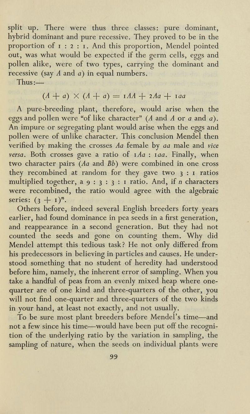 split up. There were thus three classes: pure dominant, hybrid dominant and pure recessive. They proved to be in the proportion of I : 2 ; I. And this proportion, Mendel pointed out, w^as w^hat vs^ould be expected if the germ cells, eggs and pollen alike, w^ere of two types, carrying the dominant and recessive (say A and a) in equal numbers. Thus :— (Л + С1) X (Л -f- û) = h laa A pure-breeding plant, therefore, would arise when the eggs and pollen were of like character (A and Л or c2 and a). An impure or segregating plant would arise when the eggs and pollen were of imlike character. This conclusion Mendel then verified by making the crosses Aa female by aa male and vice versa. Both crosses gave a ratio of lAa : laa. Finally, when two character pairs (Aa and Bb) were combined in one cross they recombined at random for they gave two 3 : i ratios multiplied together, a 9 : 3 : 3 : i ratio. And, if n characters were recombined, the ratio would agree with the algebraic series: (3 + Others before, indeed several English breeders forty years earlier, had found dominance in pea seeds in a first generation, and reappearance in a second generation. But they had not counted the seeds and gone on counting them. Why did Mendel attempt this tedious task? He not only differed from his predecessors in believing in particles and causes. He under¬ stood something that no student of heredity had understood before him, namely, the inherent error of sampling. When you take a handful of peas from an evenly mixed heap where one- quarter are of one kind and three-quarters of the other, you will not find one-quarter and three-quarters of the two kinds in your hand, at least not exactly, and not usually. To be sure most plant breeders before Mendel's time—and not a few since his time—would have been put off the recogni¬ tion of the underlying ratio by the variation in sampling, the sampling of nature, when the seeds on individual plants were 99