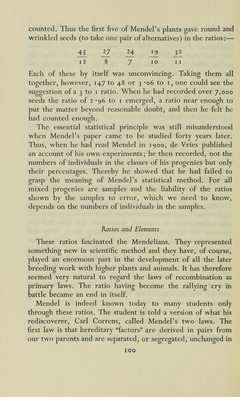 counted. Thus the first five of Mendel's plants gave round and w^rinkled seeds (to take one pair of alternatives) in the ratios :— 11 iZ il 12 8 7 IO II Each of these by itself w^as unconvincing. Taking them all together, how^ever, 147 to 48 or 3 -об to i, one could see the suggestion of a 3 to I ratio. When he had recorded over 7,000 seeds the ratio of 2 *96 to i emerged, a ratio near enough to put the matter beyond reasonable doubt, and then he felt he had counted enough. О The essential statistical principle v/as still misunderstood when Mendel's paper came to be studied forty years later. Thus, when he had read Mendel in 1900, de Vries published an account of his own experiments ; he then recorded, not the numbers of individuals in the classes of his progenies but only their percentages. Thereby he showed that he had failed to grasp the meaning of Mendel's statistical method. For all mixed progenies are samples and the liability of the ratios shown by the samples to error, which we need to know, depends on the numbers of individuals in the samples. Ratios and Elements These ratios fascinated the Mendelians. They represented something new in scientific method and they have, of course, played an enormous part in the development of all the later breeding work with higher plants and animals. It has therefore seemed very natural to regard the laws of recombination as primary laws. The ratio having become the rallying cry in battle became an end in itself. Mendel is indeed known today to many students only through these ratios. The student is told a version of what his rediscoverer, Carl Correns, called Mendel's two laws. The first law is that hereditary factors are derived in pairs from our two parents and are separated, or segregated, unchanged in IQO