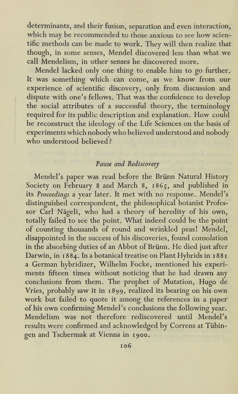 determinants, and their fusion, separation and even interaction, which may be recommended to those anxious to see how scien¬ tific methods can be made to work. They will then realize that though, in some senses, Mendel discovered less than what we call Mendelism, in other senses he discovered more. Mendel lacked only one thing to enable him to go further. It was something which can come, as we know from our experience of scientific discovery, only from discussion and dispute with one's fellows. That was the confidence to develop the social attributes of a successful theory, the terminology required for its public description and explanation. How could he reconstruct the ideology of the Life Sciences on the basis of experiments which nobody who believed understood and nobody who understood believed? Pause and Rediscoverj Mendel's paper was read before the Brünn Natural History Society on February 8 and March 8, i86^, and published in its Proceedings a year later. It met with no response. Mendel's distinguished correspondent, the philosophical botanist Profes¬ sor Carl Nägeli, who had a theory of heredity of his own, totally failed to see the point. What indeed could be the point of counting thousands of round and wrinkled peas! Mendel, disappointed in the success of his discoveries, found consolation in the absorbing duties of an Abbot of Brünn. He died just after Darwin, in 1884. In a botanical treatise on Plant Hybrids in 1881 a German hybridizer, Wilhelm Pocke, mentioned his experi¬ ments fifteen times without noticing that he had drawn any conclusions from them. The prophet of Mutation, Hugo de Vries, probably saw it in 1899, realized its bearing on his own work but failed to quote it among the references in a paper of his own confirming Mendel's conclusions the following year. Mendelism was not therefore rediscovered until Mendel's results were confirmed and acknowledged by Correns at Tübin¬ gen and Tschermak at Vienna in 1900. 106