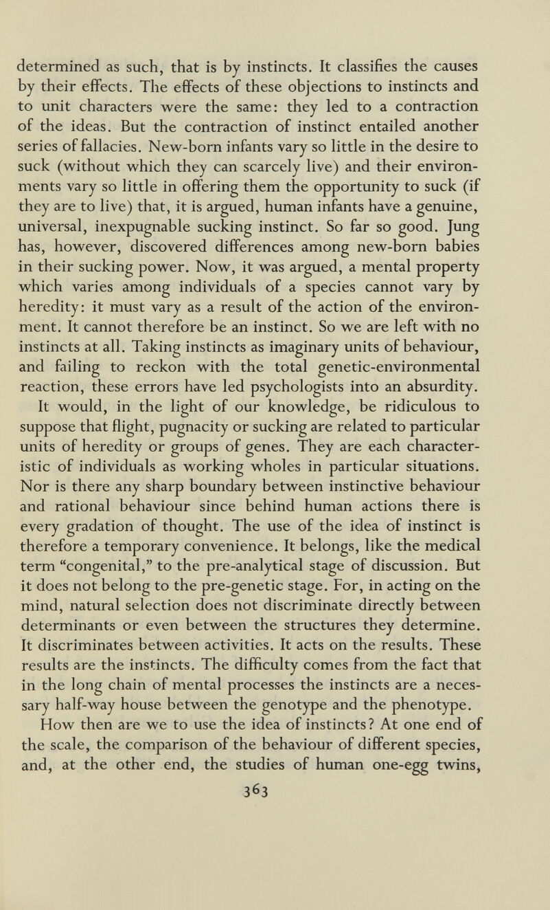 determined as such, that is by instincts. It classifies the causes by their effects. The effects of these objections to instincts and to unit characters were the same: they led to a contraction of the ideas. But the contraction of instinct entailed another series of fallacies. New-born infants vary so little in the desire to suck (without which they can scarcely live) and their environ¬ ments vary so little in offering them the opportunity to suck (if they are to live) that, it is argued, human infants have a genuine, universal, inexpugnable sucking instinct. So far so good. Jung has, however, discovered differences among new-born babies in their sucking power. Now, it was argued, a mental property which varies among individuals of a species cannot vary by heredity: it must vary as a result of the action of the environ¬ ment. It cannot therefore be an instinct. So we are left with no instincts at all. Taking instincts as imaginary units of behaviour, and failing to reckon with the total genetic-environmental reaction, these errors have led psychologists into an absurdity. It would, in the light of our knowledge, be ridiculous to suppose that flight, pugnacity or sucking are related to particular units of heredity or groups of genes. They are each character¬ istic of individuals as working wholes in particular situations. Nor is there any sharp boundary between instinctive behaviour and rational behaviour since behind human actions there is every gradation of thought. The use of the idea of instinct is therefore a temporary convenience. It belongs, like the medical term congenital, to the pre-analytical stage of discussion. But it does not belong to the pre-genetic stage. For, in acting on the mind, natural selection does not discriminate directly between determinants or even between the structures they determine. It discriminates between activities. It acts on the results. These results are the instincts. The difficulty comes from the fact that in the long chain of mental processes the instincts are a neces¬ sary half-way house between the genotype and the phenotype. How then are we to use the idea of instincts ? At one end of the scale, the comparison of the behaviour of different species, and, at the other end, the studies of human one-egg twins, 363