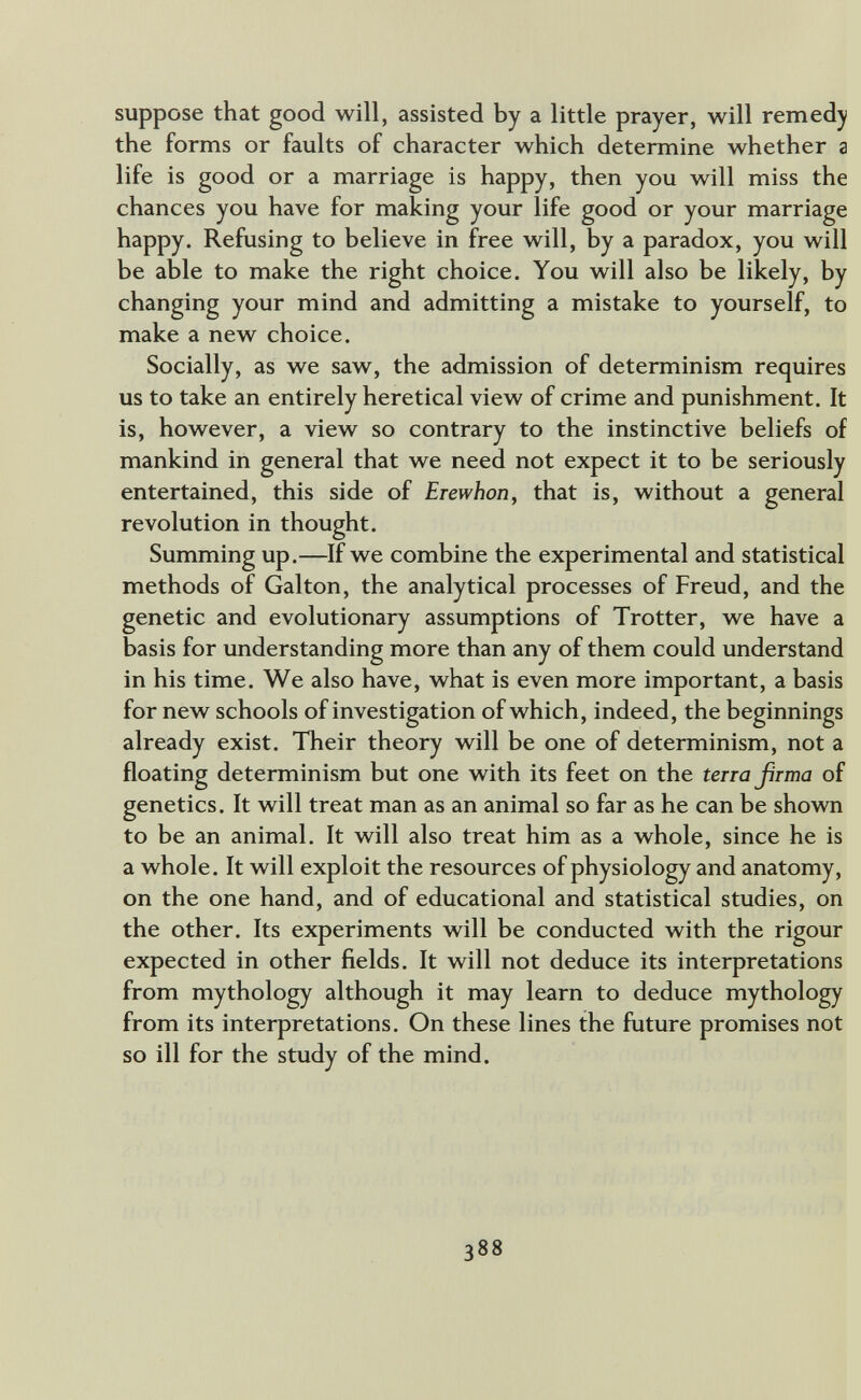 suppose that good will, assisted by a little prayer, will remedy the forms or faults of character which determine whether a life is good or a marriage is happy, then you will miss the chances you have for making your life good or your marriage happy. Refusing to believe in free will, by a paradox, you will be able to make the right choice. You will also be likely, by changing your mind and admitting a mistake to yourself, to make a new choice. Socially, as we saw, the admission of determinism requires us to take an entirely heretical view of crime and punishment. It is, however, a view so contrary to the instinctive beliefs of mankind in general that we need not expect it to be seriously entertained, this side of Erewhon, that is, without a general revolution in thought. Summing up.—If we combine the experimental and statistical methods of Galton, the analytical processes of Freud, and the genetic and evolutionary assumptions of Trotter, we have a basis for understanding more than any of them could understand in his time. We also have, what is even more important, a basis for new schools of investigation of which, indeed, the beginnings already exist. Their theory will be one of determinism, not a floating determinism but one with its feet on the terra ßrma of genetics. It will treat man as an animal so far as he can be shown to be an animal. It will also treat him as a whole, since he is a whole. It will exploit the resources of physiology and anatomy, on the one hand, and of educational and statistical studies, on the other. Its experiments will be conducted with the rigour expected in other fields. It will not deduce its interpretations from mythology although it may learn to deduce mythology from its interpretations. On these lines the future promises not so ill for the study of the mind. 388