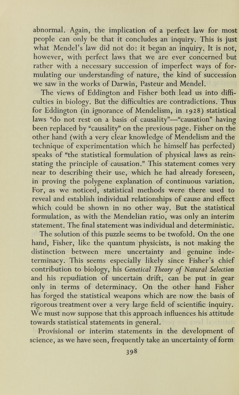 abnormal. Again, the implication of a perfect law for most people can only be that it concludes an inquiry. This is just what Mendel's law did not do: it began an inquiry. It is not, however, with perfect laws that we are ever concerned but rather with a necessary succession of imperfect ways of for¬ mulating our understanding of nature, the kind of succession we saw in the works of Darwin, Pasteur and Mendel. The views of Eddington and Fisher both lead us into diffi¬ culties in biology. But the difficulties are contradictions. Thus for Eddington (in ignorance of Mendelism, in 1928) statistical laws do not rest on a basis of causality—causation having been replaced by causality on the previous page. Fisher on the other hand (with a very clear knowledge of Mendelism and the technique of experimentation which he himself has perfected) speaks of the statistical formulation of physical laws as rein¬ stating the principle of causation. This statement comes very near to describing their use, which he had already foreseen, in proving the polygene explanation of continuous variation. For, as we noticed, statistical methods were there used to reveal and establish individual relationships of cause and effect which could be shown in no other way. But the statistical formulation, as with the Mendelian ratio, was only an interim statement. The final statement was individual and deterministic. The solution of this puzzle seems to be twofold. On the one hand. Fisher, like the quantum physicists, is not making the distinction between mere uncertainty and genuine inde¬ terminacy. This seems especially likely since Fisher's chief contribution to biology, his Genetical Theorj of Natural Selection and his repudiation of uncertain drift, can be put in gear only in terms of determinacy. On the other hand Fisher has forged the statistical weapons which are now the basis of rigorous treatment over a very large field of scientific inquiry. We must now suppose that this approach influences his attitude towards statistical statements in general. Provisional or interim statements in the development of science, as we have seen, frequently take an uncertainty of form 398