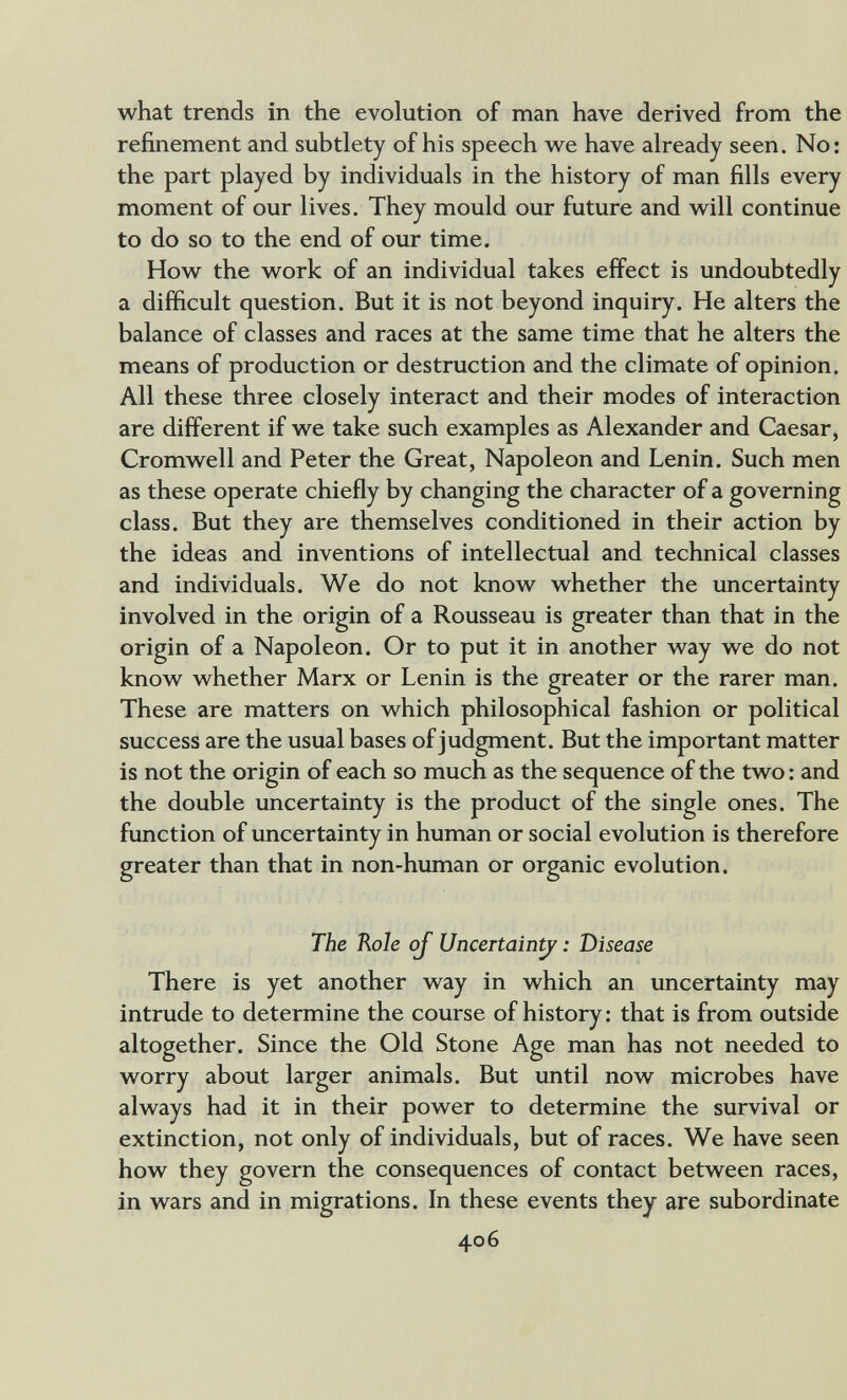 what trends in the evolution of man have derived from the refinement and subtlety of his speech vv^e have already seen. No: the part played by individuals in the history of man fills every moment of our lives. They mould our future and w^ill continue to do so to the end of our time. How^ the w^ork of an individual takes effect is undoubtedly a difficult question. But it is not beyond inquiry. He alters the balance of classes and races at the same time that he alters the means of production or destruction and the climate of opinion. All these three closely interact and their modes of interaction are different if w^e take such examples as Alexander and Caesar, Cromw^ell and Peter the Great, Napoleon and Lenin. Such men as these operate chiefly by changing the character of a governing class. But they are themselves conditioned in their action by the ideas and inventions of intellectual and technical classes and individuals. We do not knovv^ whether the uncertainty involved in the origin of a Rousseau is greater than that in the origin of a Napoleon. Or to put it in another way we do not know whether Marx or Lenin is the greater or the rarer man. These are matters on which philosophical fashion or political success are the usual bases of judgment. But the important matter is not the origin of each so much as the sequence of the two : and the double uncertainty is the product of the single ones. The function of uncertainty in human or social evolution is therefore greater than that in non-human or organic evolution. The Role oj Uncertain^ : Disease There is yet another way in which an uncertainty may intrude to determine the course of history ; that is from outside altogether. Since the Old Stone Age man has not needed to worry about larger animals. But until now microbes have always had it in their power to determine the survival or extinction, not only of individuals, but of races. We have seen how they govern the consequences of contact between races, in wars and in migrations. In these events they are subordinate 406
