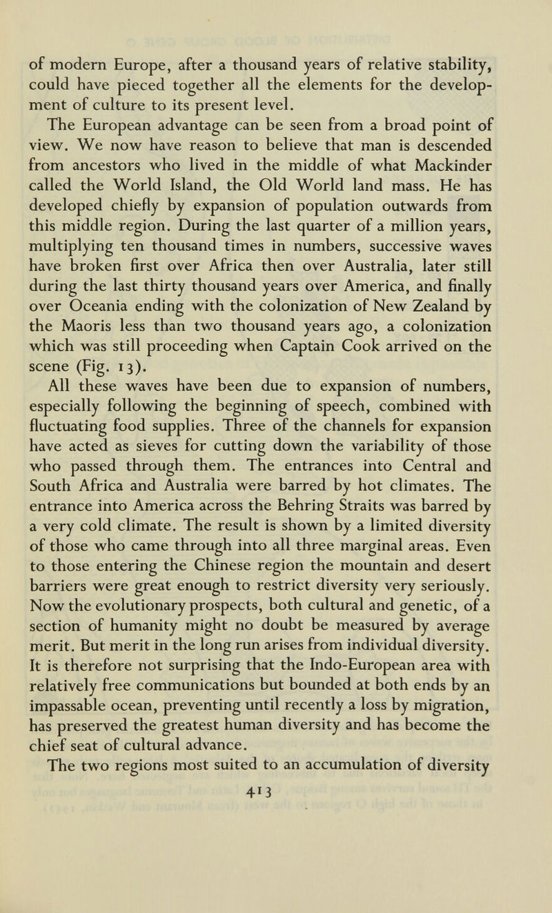 of modern Europe, after a thousand years of relative stability, could have pieced together all the elements for the develop¬ ment of culture to its present level. The European advantage can be seen from a broad point of vievv^. We now have reason to believe that man is descended from ancestors w^ho lived in the middle of w^hat Mackinder called the World Island, the Old World land mass. He has developed chiefly by expansion of population outwards from this middle region. During the last quarter of a million years, multiplying ten thousand times in numbers, successive waves have broken first over Africa then over Australia, later still during the last thirty thousand years over America, and finally over Oceania ending with the colonization of New Zealand by the Maoris less than two thousand years ago, a colonization which was still proceeding when Captain Cook arrived on the scene (Fig. 13). All these waves have been due to expansion of numbers, especially following the beginning of speech, combined with fluctuating food supplies. Three of the channels for expansion have acted as sieves for cutting dovm the variability of those who passed through them. The entrances into Central and South Africa and Australia were barred by hot climates. The entrance into America across the Behring Straits was barred by a very cold climate. The result is shown by a limited diversity of those who came through into all three marginal areas. Even to those entering the Chinese region the mountain and desert barriers were great enough to restrict diversity very seriously. Now the evolutionary prospects, both cultural and genetic, of a section of humanity might no doubt be measured by average merit. But merit in the long run arises from individual diversity. It is therefore not surprising that the Indo-European area with relatively free communications but bounded at both ends by an impassable ocean, preventing until recently a loss by migration, has preserved the greatest human diversity and has become the chief seat of cultural advance. The two regions most suited to an accumulation of diversity 413