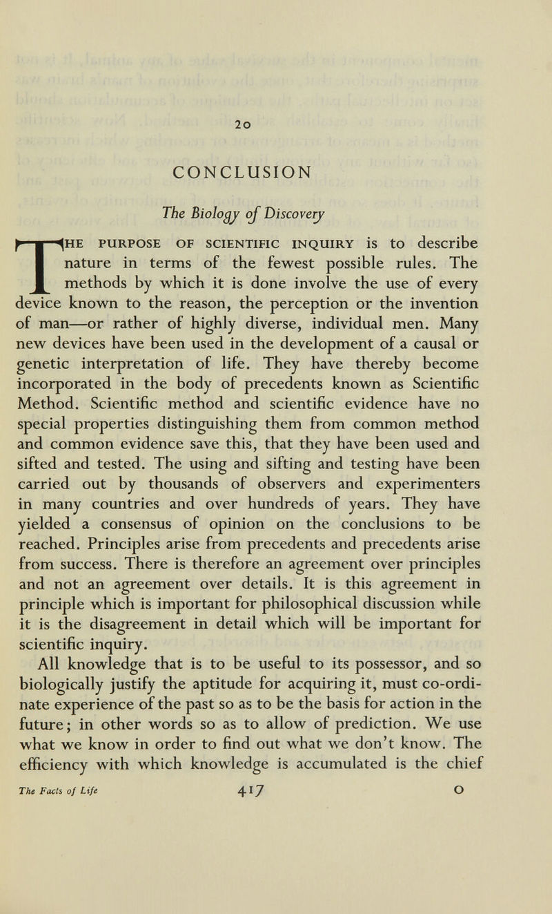 20 CONCLUSION The Biology oj T>iscoveTj THE PURPOSE OF SCIENTIFIC INQUIRY is tO describe nature in terms of the fewest possible rules. The methods by which it is done involve the use of every device known to the reason, the perception or the invention of man—or rather of highly diverse, individual men. Many new devices have been used in the development of a causal or genetic interpretation of life. They have thereby become incorporated in the body of precedents known as Scientific Method. Scientific method and scientific evidence have no special properties distinguishing them from common method and common evidence save this, that they have been used and sifted and tested. The using and sifting and testing have been carried out by thousands of observers and experimenters in many countries and over hundreds of years. They have yielded a consensus of opinion on the conclusions to be reached. Principles arise from precedents and precedents arise from success. There is therefore an agreement over principles and not an agreement over details. It is this agreement in principle which is important for philosophical discussion while it is the disagreement in detail which will be important for scientific inquiry. All knowledge that is to be useful to its possessor, and so biologically justify the aptitude for acquiring it, must co-ordi¬ nate experience of the past so as to be the basis for action in the future; in other words so as to allow of prediction. We use what we know in order to find out what we don't know. The efficiency with which knowledge is accumulated is the chief The Facts o¡ Life 4^^ ®