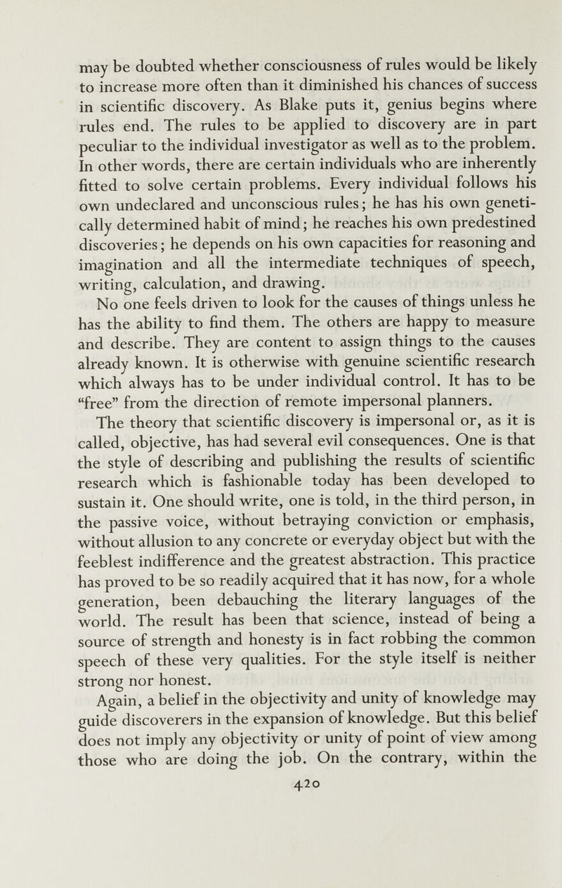 may be doubted whether consciousness of rules would be likely to increase more often than it diminished his chances of success in scientific discovery. As Blake puts it, genius begins where rules end. The rules to be applied to discovery are in part peculiar to the individual investigator as well as to the problem. In other words, there are certain individuals who are inherently fitted to solve certain problems. Every individual follows his own undeclared and unconscious rules ; he has his own geneti¬ cally determined habit of mind ; he reaches his ovm predestined discoveries ; he depends on his own capacities for reasoning and imagination and all the intermediate techniques of speech, writing, calculation, and drawing. No one feels driven to look for the causes of things unless he has the ability to find them. The others are happy to measure and describe. They are content to assign things to the causes already known. It is otherwise with genuine scientific research which always has to be under individual control. It has to be free from the direction of remote impersonal planners. The theory that scientific discovery is impersonal or, as it is called, objective, has had several evil consequences. One is that the style of describing and publishing the results of scientific research which is fashionable today has been developed to sustain it. One should write, one is told, in the third person, in the passive voice, without betraying conviction or emphasis, without allusion to any concrete or everyday object but with the feeblest indifference and the greatest abstraction. This practice has proved to be so readily acquired that it has now, for a whole generation, been debauching the literary languages of the world. The result has been that science, instead of being a source of strength and honesty is in fact robbing the common speech of these very qualities. For the style itself is neither strong nor honest. Again, a belief in the objectivity and unity of knowledge may guide discoverers in the expansion of knowledge. But this belief does not imply any objectivity or unity of point of view among those who are doing the job. On the contrary, within the 420