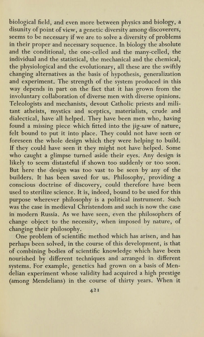 biological field, and even more between physics and biology, a disunity of point of view, a genetic diversity among discoverers, seems to be necessary if we are to solve a diversity of problems in their proper and necessary sequence. In biology the absolute and the conditional, the one-celled and the many-celled, the individual and the statistical, the mechanical and the chemical, the physiological and the evolutionary, all these are the swiftly changing alternatives as the basis of hypothesis, generalization and experiment. The strength of the system produced in this way depends in part on the fact that it has grown from the involuntary collaboration of diverse men with diverse opinions. Teleologists and mechanists, devout Catholic priests and mili¬ tant atheists, mystics and sceptics, materialists, crude and dialectical, have all helped. They have been men who, having found a missing piece which fitted into the jig-saw of nature, felt bound to put it into place. They could not have seen or foreseen the whole design which they were helping to build. If they could have seen it they might not have helped. Some who caught a glimpse turned aside their eyes. Any design is likely to seem distasteful if shown too suddenly or too soon. But here the design was too vast to be seen by any of the builders. It has been saved for us. Philosophy, providing a conscious doctrine of discovery, could therefore have been used to sterilize science. It is, indeed, bound to be used for this purpose wherever philosophy is a political instrument. Such was the case in medieval Christendom and such is now the case in modern Russia. As we have seen, even the philosophers of change object to the necessity, when imposed by nature, of changing their philosophy. One problem of scientific method which has arisen, and has perhaps been solved, in the course of this development, is that of combining bodies of scientific knowledge which have been nourished by different techniques and arranged in different systems. For example, genetics had grown on a basis of Men- delian experiment whose validity had acquired a high prestige (among Mendelians) in the course of thirty years. When it 421