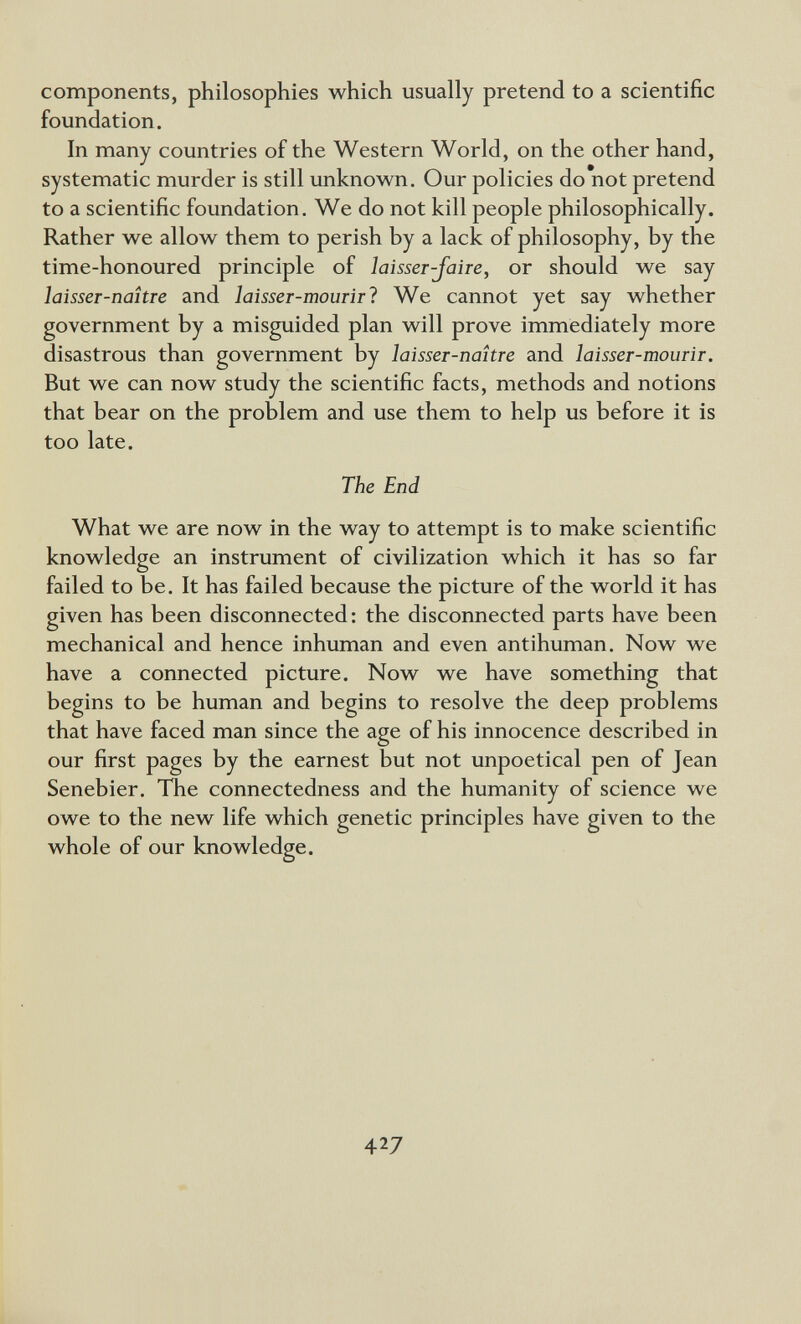 components, philosophies which usually pretend to a scientific foundation. In many countries of the Western World, on the other hand, systematic murder is still unknown. Our policies do not pretend to a scientific foundation. We do not kill people philosophically. Rather we allow them to perish by a lack of philosophy, by the time-honoured principle of laisser-faire, or should we say laisser-naître and laisser-mourirl We cannot yet say whether government by a misguided plan will prove immediately more disastrous than government by laisser-nahre and laisser-mourir. But we can now study the scientific facts, methods and notions that bear on the problem and use them to help us before it is too late. The End What we are now in the way to attempt is to make scientific knowledge an instrument of civilization which it has so far failed to be. It has failed because the picture of the world it has given has been disconnected: the disconnected parts have been mechanical and hence inhuman and even antihuman. Now we have a connected picture. Now we have something that begins to be human and begins to resolve the deep problems that have faced man since the age of his innocence described in our first pages by the earnest but not unpoetical pen of Jean Senebier. The connectedness and the humanity of science we owe to the new life which genetic principles have given to the whole of our knowledge. 427