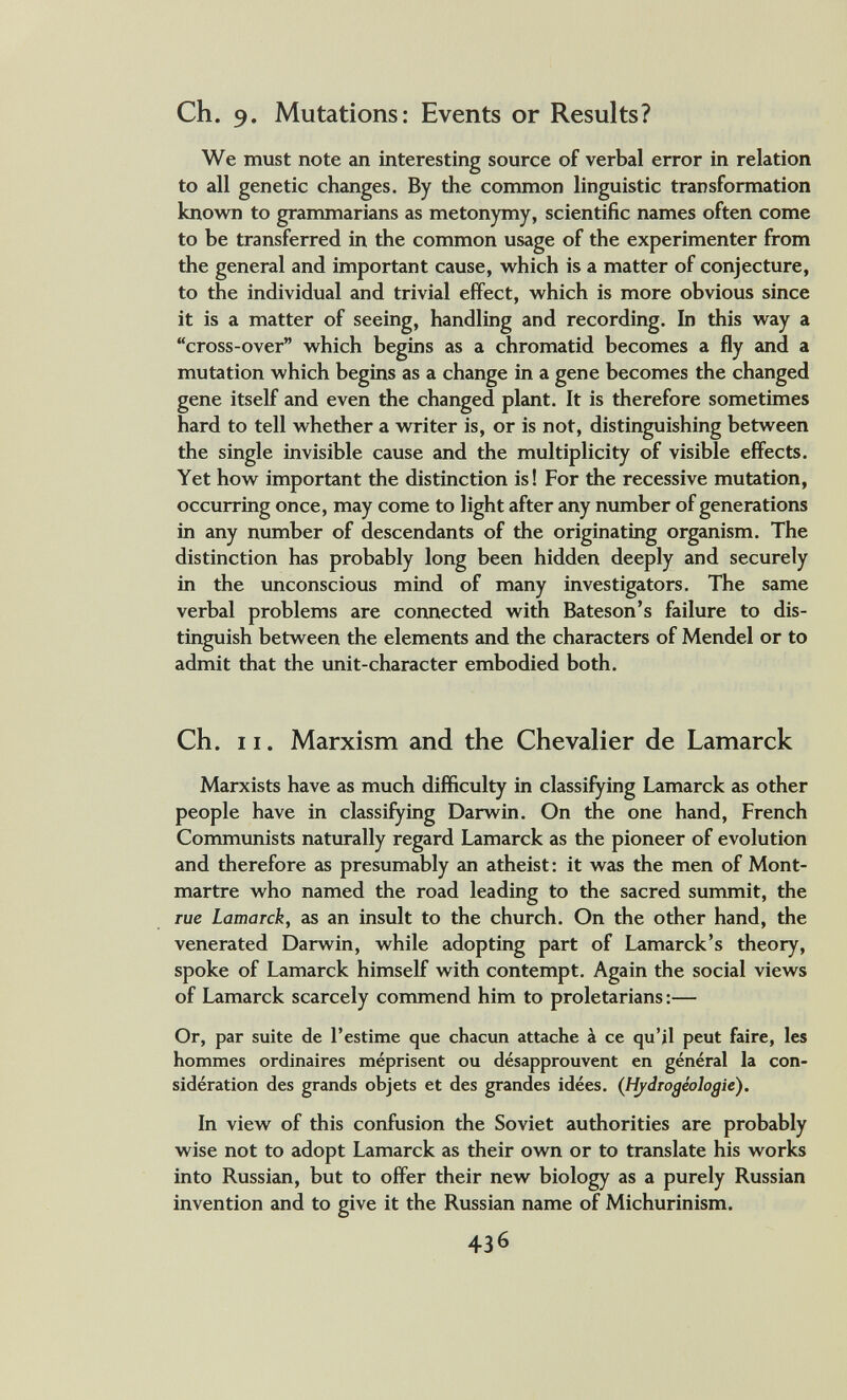 Ch. 9. Mutations: Events or Results? We must note an interesting source of verbal error in relation to all genetic changes. By the common linguistic transformation known to grammarians as metonymy, scientific names often come to be transferred in the common usage of the experimenter from the general and important cause, which is a matter of conjecture, to the individual and trivial effect, which is more obvious since it is a matter of seeing, handling and recording. In this way a cross-over which begins as a chromatid becomes a fly and a mutation which begins as a change in a gene becomes the changed gene itself and even the changed plant. It is therefore sometimes hard to tell whether a writer is, or is not, distinguishing between the single invisible cause and the multiplicity of visible effects. Yet how important the distinction is! For the recessive mutation, occurring once, may come to light after any number of generations in any number of descendants of the originating organism. The distinction has probably long been hidden deeply and securely in the unconscious mind of many investigators. The same verbal problems are connected with Bateson's failure to dis¬ tinguish between the elements and the characters of Mendel or to admit that the unit-character embodied both. Ch. 11. Marxism and the Chevalier de Lamarck Marxists have as much difficulty in classifying Lamarck as other people have in classifying Darwin. On the one hand, French Commimists naturally regard Lamarck as the pioneer of evolution and therefore as presumably an atheist: it was the men of Mont¬ martre who named the road leading to the sacred summit, the rue Lamarck, as an insult to the church. On the other hand, the venerated Darwin, while adopting part of Lamarck's theory, spoke of Lamarck himself with contempt. Again the social views of Lamarck scarcely commend him to proletarians :— Or, par suite de l'estime que chacun attache à ce qu'il peut faire, les hommes ordinaires méprisent ou désapprouvent en général la con¬ sidération des grands objets et des grandes idées. (Hydrogeologie). In view of this confusion the Soviet authorities are probably wise not to adopt Lamarck as their ovm or to translate his works into Russian, but to offer their new biology as a purely Russian invention and to give it the Russian name of Michurinism. 436