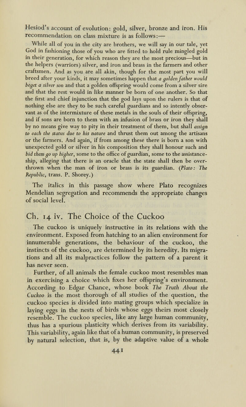 Hesiod's account of evolution: gold, silver, bronze and iron. His recommendation on class mixture is as follow^s:— While all of you in the city are brothers, we will say in our tale, yet God in fashioning those of you who are fitted to hold rule mingled gold in their generation, for which reason they are the most precious—^but in the helpers (warriors) silver, and iron and brass in the farmers and other craftsmen. And as you are all akin, though for the most part you will breed after your kinds, it may sometimes happen that a golden father would beget a silver son and that a golden offspring would come from a silver sire and that the rest would in like manner be born of one another. So that the first and chief injunction that the god lays upon the rulers is that of nothing else are they to be such careful guardians and so intently obser¬ vant as of the intermixture of these metals in the souls of their offspring, and if sons are bom to them with an infusion of brass or iron they shall by no means give way to pity in their treatment of them, but shall assign to each the status due to his nature and thrust them out among the artisans or the farmers. And again, if from among these there is bom a son with unexpected gold or silver in his composition they shall honour such and hid them go up higher, some to the office of guardian, some to the assistance- ship, alleging that there is an oracle that the state shall then be over¬ thrown when the man of iron or brass is its guardian. (Plato: The Republic, trans. P. Shorey.) The italics in this passage show where Plato recognizes Mendelian segregation and recommends the appropriate changes of social level. Ch. 14 iv. The Choice of the Cuckoo The cuckoo is uniquely instructive in its relations with the environment. Exposed from hatching to an alien environment for innumerable generations, the behaviour of the cuckoo, the instincts of the cuckoo, are determined by its heredity. Its migra¬ tions and all its malpractices follow the pattern of a parent it has never seen. Further, of all animals the female cuckoo most resembles man in exercising a choice which fixes her offspring's environment. According to Edgar Chance, whose book The Truth About the Cuckoo is the most thorough of all studies of the question, the cuckoo species is divided into mating groups which specialize in laying eggs in the nests of birds whose eggs theirs most closely resemble. The cuckoo species, like any large human community, thus has a spurious plasticity which derives from its variability. This variability, again like that of a human community, is preserved by natural selection, that is, by the adaptive value of a whole 441