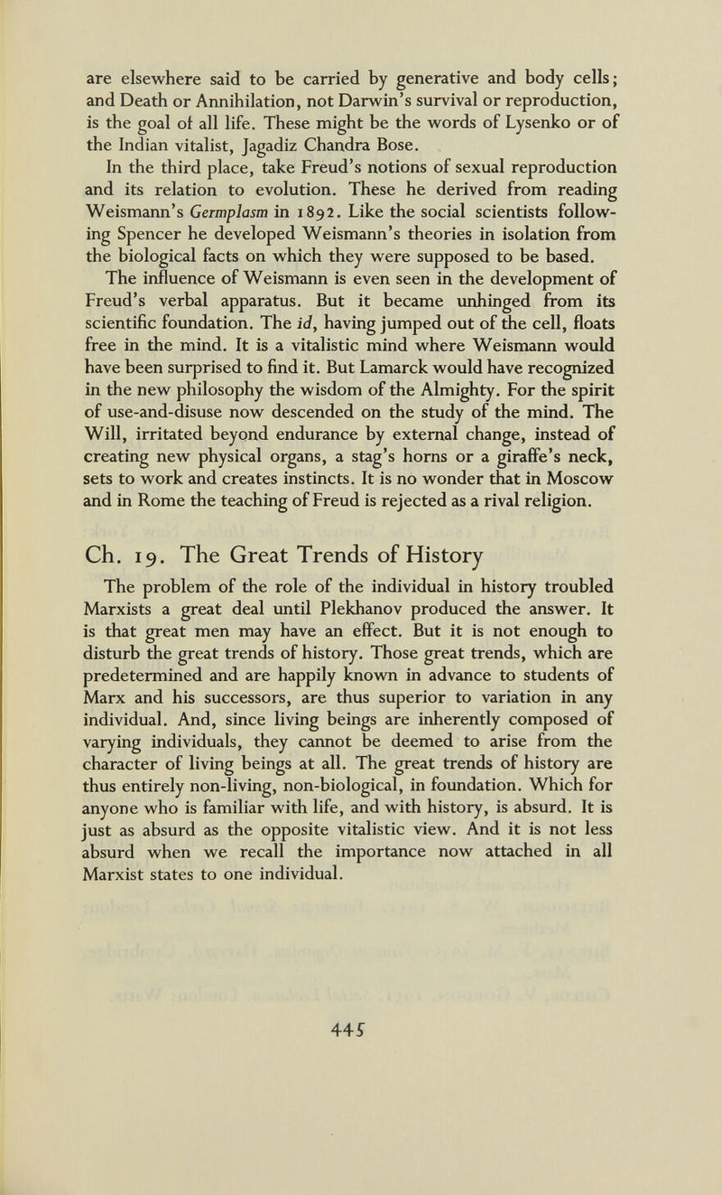 are elsewhere said to be carried by generative and body cells; and Death or Annihilation, not Darwin's survival or reproduction, is the goal ot all life. These might be the words of Lysenko or of the Indian vitalist, Jagadiz Chandra Bose. In the third place, take Freud's notions of sexual reproduction and its relation to evolution. These he derived from reading Weismann's Germplasm in 1892. Like the social scientists follow¬ ing Spencer he developed Weismann's theories in isolation from the biological facts on which they were supposed to be based. The influence of Weismann is even seen in the development of Freud's verbal apparatus. But it became unhinged from its scientific foundation. The id, having jumped out of the cell, floats free in the mind. It is a vitalistic mind where Weismann would have been surprised to find it. But Lamarck would have recognized in the new philosophy the wisdom of the Almighty. For the spirit of use-and-disuse now descended on the study of the mind. The Will, irritated beyond endurance by external change, instead of creating new physical organs, a stag's horns or a giraffe's neck, sets to work and creates instincts. It is no wonder that in Moscow and in Rome the teaching of Freud is rejected as a rival religion. Ch. 19. The Great Trends of History The problem of the role of the individual in history troubled Marxists a great deal until Plekhanov produced the answer. It is that great men may have an effect. But it is not enough to disturb the great trends of history. Those great trends, which are predetermined and are happily knovm in advance to students of Marx and his successors, are thus superior to variation in any individual. And, since living beings are inherently composed of varying individuals, they cannot be deemed to arise from the character of living beings at all. The great trends of history are thus entirely non-living, non-biological, in foundation. Which for anyone who is familiar with life, and with history, is absurd. It is just as absurd as the opposite vitalistic view. And it is not less absurd when we recall the importance now attached in all Marxist states to one individual. 44Í