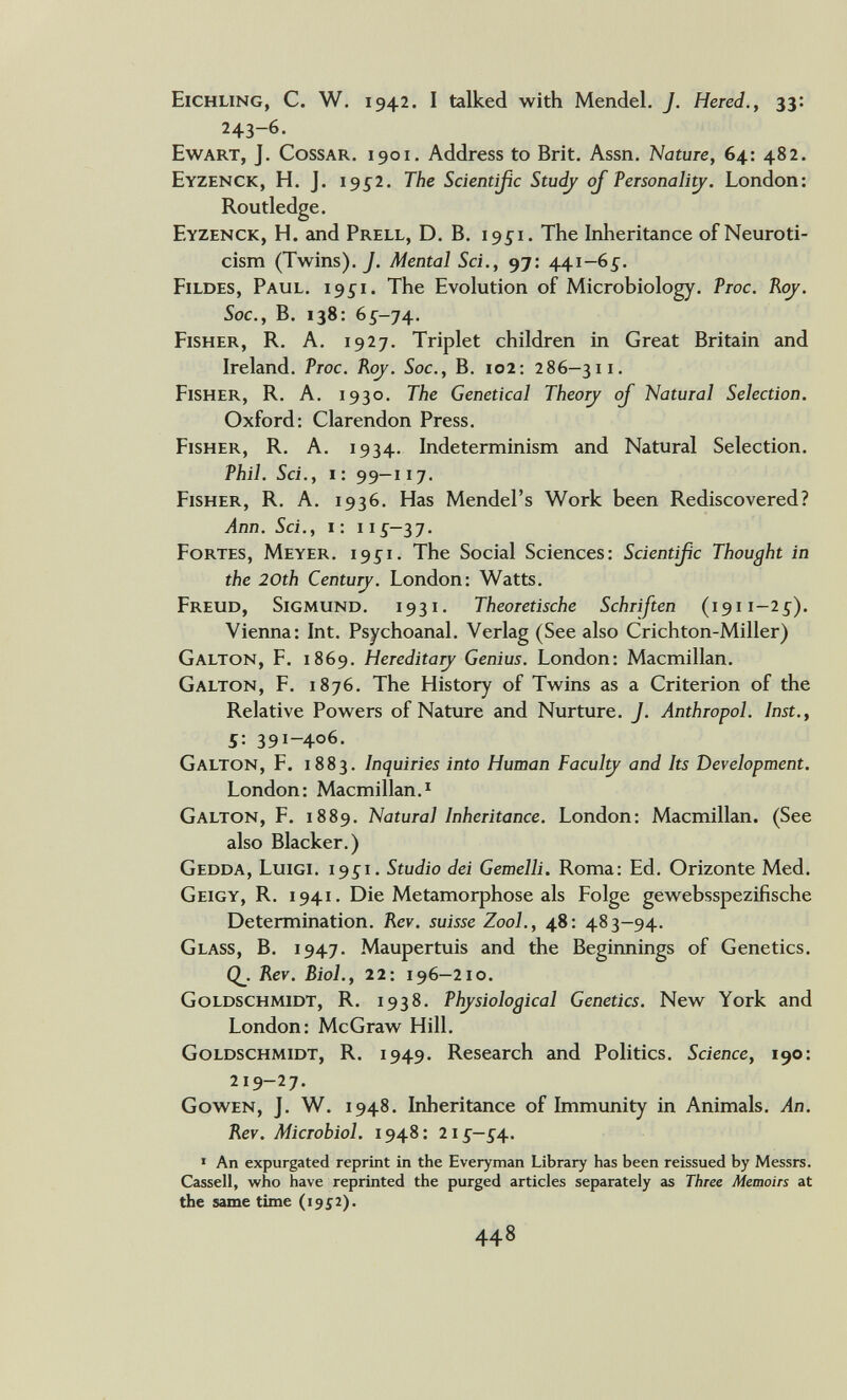 Eichung, С. W. 1942. I talked with Mendel. J. Hered., 33: 243~6. Ewart, J. CossAR. 1901. Address to Brit. Assn. Nature, 64: 482. Eyzenck, H. J. 195^2. The Scientißc Studj oj Personali^. London: Routledge. Eyzenck, H. and Prell, D. B. 19^1. The Inheritance of Neuroti- cism (Twins), у. Mental Sci,, 97: 441—6^. Fildes, Paul. 1951. The Evolution of Microbiology. Proc. Roy. Soc., B. 138: 65-74. Fisher, R. A. 1927. Triplet children in Great Britain and Ireland. Ртос. Koj. Soc., B. 102: 286—311. Fisher, R. A. 1930. The Genetical Tbeo^ oJ Natural Selection. Oxford: Clarendon Press. Fisher, R. A. 1934. Indeterminism and Natural Selection. Phil. Sci., 1: 99—117. Fisher, R. A. 1936. Has Mendel's Work been Rediscovered? Ann. Sci., i: 11Í-37. Fortes, Meyer. 195^1. The Social Sciences: Scientißc Thought in the 20th Centurj. London: Watts. Freud, Sigmund. 1931. Theoretische Schriften (1911-25). Vienna: Int. Psychoanal. Verlag (See also Crichton-Miller) Galton, F. 1869. Hereditary Genius. London: Macmillan. Galton, F. 1876. The History of Twins as a Criterion of the Relative Powers of Nature and Nurture. J. Anthropol. Inst., 5: 391-406. Galton, F. 1883. Inquiries into Human Facul^ and Its Development. London: Macmillan.I Galton, F. 1889. Natural Inheritance. London: Macmillan. (See also Blacker.) Gedda, Luigi. 1951. Studio dei Gemelli. Roma: Ed. Orizonte Med. Geigy, r. i 941. Die Metamorphose als Folge gewebsspezifische Determination. Rev. suisse Zool., 48: 483-94. Glass, В. 1947. Maupertuis and the Beginnings of Genetics. Q_. Rev. Biol., 22: 196—210. Goldschmidt, R. 1938. Physiological Genetics. New York and London: McGraw Hill. Goldschmidt, R. 1949. Research and Politics. Science, 190: 219-27. Gowen, J. W. 1948. Inheritance of Immunity in Animals. An. Rev. Microbiol. 1948: 215—54. ' An expurgated reprint in the Everyman Library has been reissued by Messrs. Cassell, who have reprinted the purged articles separately as Three Memoirs at the same time (1952).