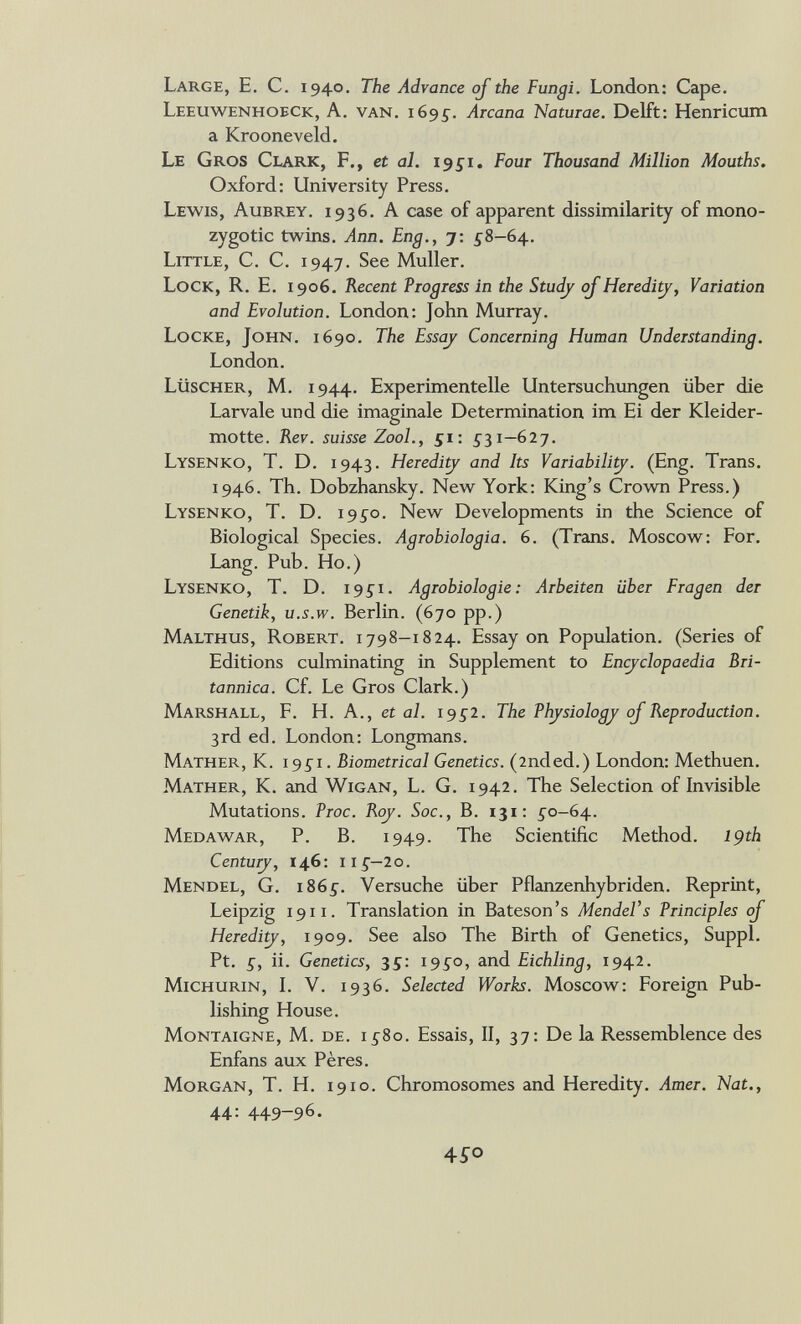 Large, E. С. 1940. The Advance of the Fungi. London: Cape. Leeuwenhoeck, a. van. 1695^. Arcana Naturae, Delft: Henricxim a Krooneveld. Le Gros Clark, F., et al. igs'i. Four Thousand Million Mouths. Oxford: University Press. Lewis, Aubrey. 1936. A case of apparent dissimilarity of mono¬ zygotic twins. Ann. Eng., 7: ^8-64. Little, C. C. 1947. See Muller. Lock, R. E, 1906. Recent Progress in the Studj ojHereditj, Variation and Evolution. London: John Murray. Locke, John. 1690. The Essc^ Concerning Human Understanding. London. Lüscher, m. 1944. Experimentelle Untersuchungen über die Larvale und die imaginale Determination im Ei der Kleider¬ motte. Rev. suisse ZooL, 51: 5^31—627. Lysenko, T. D. 1943. Heredi^ and Its Variabili^. (Eng. Trans. 1946. Th. Dobzhansky. New York: King's Crown Press.) Lysenko, T. D. 19^0. New Developments in the Science of Biological Species. Aqrohioloaia. 6. (Trans. Moscow: For. Lang. Pub. Ho.) Lysenko, T. D. 19^1. Agrobiologie: Arbeiten über Fragen der Genetik, U.S.W. Berlin. (670 pp.) Malthus, Robert. 1798—1824. Essay on Population. (Series of Editions culminating in Supplement to Encyclopaedia Bri¬ tannica. Cf. Le Gros Clark.) Marshall, F. H. A., et al. 1952. The Thjsiology oJReproduction. 3rd ed. London: Longmans. Mather, К. i95i. Biometrical Genetics. (2nded.) London: Methuen. Mather, K. and Wigan, L. G. 1942. The Selection of Invisible Mutations. Proc. Roj. Soc., B. 131: 5-0-64. Medawar, p. B. 1949. The Scientific Method. 19th Centurj, 146: 11^—20. Mendel, G. 1865^. Versuche über Pflanzenhybriden. Reprint, Leipzig 19ii. Translation in Bateson's Mendel's Principles oJ Hereditj, 1909. See also The Birth of Genetics, Suppl. Pt. £, ii. Genetics, 35: 195^0, and Eichling, 1942. Michurin, L V. 1936. Selected Works. Moscow: Foreign Pub¬ lishing House. Montaigne, M. de. 15^80. Essais, II, 37: De la Ressemblence des Enfans aux Pères. Morgan, T. H. 1910. Chromosomes and Heredity. Amer. Nat., 44: 449-96. 4SO